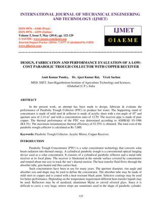 International Journal of Mechanical Engineering and Technology (IJMET), ISSN 0976 – 6340(Print),
ISSN 0976 – 6359(Online), Volume 5, Issue 5, May (2014), pp. 122-129 © IAEME
122
DESIGN, FABRICATION AND PERFORMANCE EVALUATION OF A LOW-
COST PARABOLIC TROUGH COLLECTOR WITH COPPER RECEIVER
Amit Kumar Pandey, Dr. Ajeet Kumar Rai, Vivek Sachan
MED, SSET, Sam Higginbottom Institute of Agriculture Technology and Sciences,
Allahabad (U.P.), India
ABSTRACT
In the present work, an attempt has been made to design, fabricate & evaluate the
performance of Parabolic Trough Collector (PTC) to produce hot water. The Supporting stand of
concentrator is made of mild steel & reflector is made of acrylic sheet with a rim angle of 45o
and
aperture area of 2.14 m2
and with a concentration ratio of 12.59. The receiver pipe is made of pure
copper. The thermal performance of the PTC was determined according to ASHRAE 93-1986
(RA 91). The maximum instantaneous thermal efficiency of 52.35% is obtained. The total cost of the
parabolic trough collector is calculated as Rs 7,000.
Keywords: Parabolic Trough Collector, Acrylic Mirror, Copper Receiver.
INTRODUCTION
Parabolic Trough Concentrator (PTC) is a solar concentrator technology that converts solar
beam radiation into thermal energy. A cylindrical parabolic trough is a conventional optical imaging
device used as a solar concentrator. It consists of a cylindrical parabolic reflector and a metal tube
receiver at its focal plane. The receiver is blackened at the outside surface covered by concentrator
and rotated about one axis to track the sun`s diurnal motion. The heat transfer fluid flows through the
absorber tube, gets heated and thus carries heat.
Such concentrators have been in use for many years. The aperture diameter, rim angle and
absorber size and shape may be used to define the concentrator. The absorber tube may be made of
mild steel or copper and is coated with a heat resistant black paint. Selective coatings may be used
for better performance. Depending on the temperature requirement different heat transfer liquids may
be used. Reflectors may be of anodized, aluminium Mylar or curved silvered glass. Since it is
difficult to curve a very large, mirror strips are sometimes used in the shape of parabolic cylinder.
INTERNATIONAL JOURNAL OF MECHANICAL ENGINEERING
AND TECHNOLOGY (IJMET)
ISSN 0976 – 6340 (Print)
ISSN 0976 – 6359 (Online)
Volume 5, Issue 5, May (2014), pp. 122-129
© IAEME: www.iaeme.com/ijmet.asp
Journal Impact Factor (2014): 7.5377 (Calculated by GISI)
www.jifactor.com
IJMET
© I A E M E
 