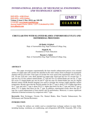 International Journal of Mechanical Engineering and Technology (IJMET), ISSN 0976 – 6340(Print),
ISSN 0976 – 6359(Online), Volume 5, Issue 5, May (2014), pp. 140-150 © IAEME
140
CIRCULAR FINS WITH SLANTED BLADES: UNIFORM HEAT FLUX AND
ISOTHERMAL PROCESSES
Ali Shakir Al-Jaberi
Dept. of Automobiles Eng, Najaf Technical College, Iraq
Majid H. M.
Foundation of Tech. Education
Bassam A. Saheb
Dept. of Automobiles Eng, Najaf Technical College, Iraq
ABSTRACT
This paper investigates experimentally the heat transfer enhancement process over external
surface of copper pipe with circular fins attached on the outer surface (heat exchanger) in rectangular
channel with air cross-flow. Four types of circular fins were used in the experiments with 32 mm in.
I.D., 92 mm. O.D and 1 mm. thick attached on copper pipe. Each type has five (5) circular fins. 1st
type has five (5) fins without slanted blades, 2nd
type has five (5) slanted blades per one fin, 3rd
type
has seven (7) slanted blades per one fin and 4th
type has nine (9) slanted blades per one fin. Digital
thermal camera (FLIR thermal imaging) was used to calculate the average copper pipe/fins surface
temperature. Results show that the Nusselt number for the 2nd
type is about 11.8 % higher than those
for 1st
type and with 3rd
type is about 20.25 % higher than those for the 1st
type and with 4th
type is
about 27.5 % higher than those for the 1st
type. In addition, experimental results show that the 4th
type has a good enhancement of heat transfer and fin performance. Moreover, it causes significant
reduction in thermal resistance by comparison with 1st
type.
Keywords: Heat Exchanger, Circular Fin, Slanted Blades, Heat Transfer Enhancement, Fin
Performance and Thermal Resistance.
INTRODUCTION
Circular fin surfaces are widely used as extended heat exchange surfaces in many fields,
including heating, ventilation, air conditioning, and refrigeration (HVACR). Generally, 90% of the
INTERNATIONAL JOURNAL OF MECHANICAL ENGINEERING
AND TECHNOLOGY (IJMET)
ISSN 0976 – 6340 (Print)
ISSN 0976 – 6359 (Online)
Volume 5, Issue 5, May (2014), pp. 140-150
© IAEME: www.iaeme.com/ijmet.asp
Journal Impact Factor (2014): 7.5377 (Calculated by GISI)
www.jifactor.com
IJMET
© I A E M E
 