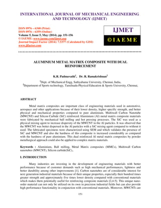 International Journal of Mechanical Engineering and Technology (IJMET), ISSN 0976 – 6340(Print),
ISSN 0976 – 6359(Online), Volume 5, Issue 5, May (2014), pp. 151-156 © IAEME
151
ALUMINIUM METAL MATRIX COMPOSITE WITH DUAL
REINFORCEMENT
K.R. Padmavathi1
, Dr. R. Ramakrishnan2
1
Dept. of Mechanical Engg, Sathyabama University, Chennai, India,
2
Department of Sports technology, Tamilnadu Physical Education & Sports University, Chennai,
ABSTRACT
Metal matrix composites are important class of engineering materials used in automotive,
aerospace and other applications because of their lower density, higher specific strength, and better
physical and mechanical properties compared to pure aluminium. Multiwall Carbon Nanotube
(MWCNT) and Silicon Carbide (SiC) reinforced Aluminium (Al) metal matrix composite materials
were fabricated by mechanical ball milling and hot pressing processes. The SiC was used as a
physical mixing agent to increase dispersity of the MWCNT in the Al particles. It was observed that
the MWCNT was better dispersed in the Al particles with a SiC mixing agent compared to without it
used. The fabricated specimens were characterized using SEM and which validates the presence of
SiC and MWCNT and also the hardness of this composite is increased considerably as compared
with the hardness of pure aluminium. This dual reinforced Al metal matrix composites by powder
metallurgical approach could also be applied to complex matrix materials.
Keywords : Aluminium, Ball milling, Metal Matrix composites (MMCs), Multiwall Carbon
nanotubes (MWCNT), Silicon carbide(SiC),.
I. INTRODUCTION
Many industries are investing in the development of engineering materials with better
performance because of customer demands such as high mechanical performances, lightness and
better durability among other improvements [1]. Carbon nanotubes are of considerable interest for
next generation industrial materials because of their unique properties, especially their hundred times
greater strength and approximately five times lower density compared with conventional materials
which makes them potentially useful for reinforcing composite materials [2,4-5]. This unique nano-
order material can not only be utilized on its own in precision industrial fields but can also provide
high performance functionality in conjunction with conventional materials. Moreover, MWCNTs are
INTERNATIONAL JOURNAL OF MECHANICAL ENGINEERING
AND TECHNOLOGY (IJMET)
ISSN 0976 – 6340 (Print)
ISSN 0976 – 6359 (Online)
Volume 5, Issue 5, May (2014), pp. 151-156
© IAEME: www.iaeme.com/ijmet.asp
Journal Impact Factor (2014): 7.5377 (Calculated by GISI)
www.jifactor.com
IJMET
© I A E M E
 