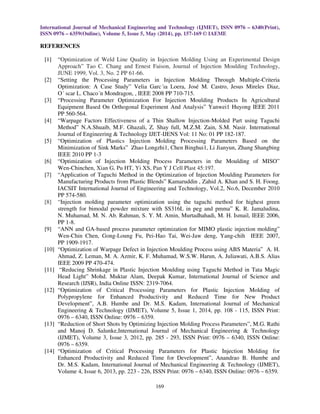 International Journal of Mechanical Engineering and Technology (IJMET), ISSN 0976 – 6340(Print),
ISSN 0976 – 6359(Online), Volume 5, Issue 5, May (2014), pp. 157-169 © IAEME
169
REFERENCES
[1] “Optimization of Weld Line Quality in Injection Molding Using an Experimental Design
Approach” Tao C. Chang and Ernest Faison, Journal of Injection Moulding Technology,
JUNE 1999, Vol. 3, No. 2 PP 61-66.
[2] “Setting the Processing Parameters in Injection Molding Through Multiple-Criteria
Optimization: A Case Study” Velia Garc´ıa Loera, José M. Castro, Jesus Mireles Diaz,
O´ scar L. Chaco´n Mondragon, , IEEE 2008 PP 710-715.
[3] “Processing Parameter Optimization For Injection Moulding Products In Agricultural
Equipment Based On Orthogonal Experiment And Analysis” Yanwei1 Huyong IEEE 2011
PP 560-564.
[4] “Warpage Factors Effectiveness of a Thin Shallow Injection-Molded Part using Taguchi
Method” N.A.Shuaib, M.F. Ghazali, Z. Shay full, M.Z.M. Zain, S.M. Nasir. International
Journal of Engineering & Technology IJET-IJENS Vol: 11 No: 01 PP 182-187.
[5] “Optimization of Plastics Injection Molding Processing Parameters Based on the
Minimization of Sink Marks” Zhao Longzhi1, Chen Binghui1, Li Jianyun, Zhang Shangbing
IEEE 2010 PP 1-3
[6] “Optimization of Injection Molding Process Parameters in the Moulding of MISO”
Wen-Chinchen, Xian G, Pu HT, Yi XS, Pan Y J Cell Plast 45:197.
[7] “Application of Taguchi Method in the Optimization of Injection Moulding Parameters for
Manufacturing Products from Plastic Blends” Kamaruddin , Zahid A. Khan and S. H. Foong.
IACSIT International Journal of Engineering and Technology, Vol.2, No.6, December 2010
PP 574-580.
[8] “Injection molding parameter optimization using the taguchi method for highest green
strength for bimodal powder mixture with SS316L in peg and pmma” K. R. Jamaludina,
N. Muhamad, M. N. Ab. Rahman, S. Y. M. Amin, Murtadhahadi, M. H. Ismail, IEEE 2006,
PP 1-8.
[9] “ANN and GA-based process parameter optimization for MIMO plastic injection molding”
Wen-Chin Chen, Gong-Loung Fu, Pei-Hao Tai, Wei-Jaw deng, Yang-chih IEEE 2007,
PP 1909-1917.
[10] “Optimization of Warpage Defect in Injection Moulding Process using ABS Materia” A. H.
Ahmad, Z. Leman, M. A. Azmir, K. F. Muhamad, W.S.W. Harun, A. Juliawati, A.B.S. Alias
IEEE 2009 PP 470-474.
[11] “Reducing Shrinkage in Plastic Injection Moulding using Taguchi Method in Tata Magic
Head Light” Mohd. Muktar Alam, Deepak Kumar, International Journal of Science and
Research (IJSR), India Online ISSN: 2319-7064.
[12] “Optimization of Critical Processing Parameters for Plastic Injection Molding of
Polypropylene for Enhanced Productivity and Reduced Time for New Product
Development”, A.B. Humbe and Dr. M.S. Kadam, International Journal of Mechanical
Engineering & Technology (IJMET), Volume 5, Issue 1, 2014, pp. 108 - 115, ISSN Print:
0976 – 6340, ISSN Online: 0976 – 6359.
[13] “Reduction of Short Shots by Optimizing Injection Molding Process Parameters”, M.G. Rathi
and Manoj D. Salunke,International Journal of Mechanical Engineering & Technology
(IJMET), Volume 3, Issue 3, 2012, pp. 285 - 293, ISSN Print: 0976 – 6340, ISSN Online:
0976 – 6359.
[14] “Optimization of Critical Processing Parameters for Plastic Injection Molding for
Enhanced Productivity and Reduced Time for Development”, Anandrao B. Humbe and
Dr. M.S. Kadam, International Journal of Mechanical Engineering & Technology (IJMET),
Volume 4, Issue 6, 2013, pp. 223 - 226, ISSN Print: 0976 – 6340, ISSN Online: 0976 – 6359.
 