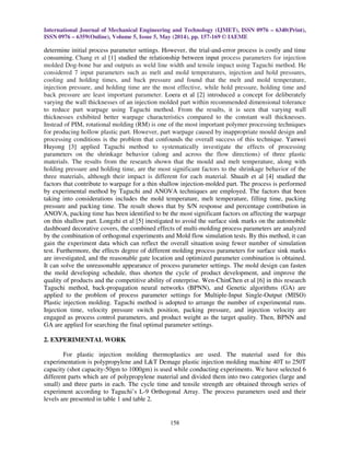 International Journal of Mechanical Engineering and Technology (IJMET), ISSN 0976 – 6340(Print),
ISSN 0976 – 6359(Online), Volume 5, Issue 5, May (2014), pp. 157-169 © IAEME
158
determine initial process parameter settings. However, the trial-and-error process is costly and time
consuming. Chang et al [1] studied the relationship between input process parameters for injection
molded Dog-bone bar and outputs as weld line width and tensile impact using Taguchi method. He
considered 7 input parameters such as melt and mold temperatures, injection and hold pressures,
cooling and holding times, and back pressure and found that the melt and mold temperature,
injection pressure, and holding time are the most effective, while hold pressure, holding time and
back pressure are least important parameter. Loera et al [2] introduced a concept for deliberately
varying the wall thicknesses of an injection molded part within recommended dimensional tolerance
to reduce part warpage using Taguchi method. From the results, it is seen that varying wall
thicknesses exhibited better warpage characteristics compared to the constant wall thicknesses.
Instead of PIM, rotational molding (RM) is one of the most important polymer processing techniques
for producing hollow plastic part. However, part warpage caused by inappropriate mould design and
processing conditions is the problem that confounds the overall success of this technique. Yanwei
Huyong [3] applied Taguchi method to systematically investigate the effects of processing
parameters on the shrinkage behavior (along and across the flow directions) of three plastic
materials. The results from the research shown that the mould and melt temperature, along with
holding pressure and holding time, are the most significant factors to the shrinkage behavior of the
three materials, although their impact is different for each material. Shuaib et al [4] studied the
factors that contribute to warpage for a thin shallow injection-molded part. The process is performed
by experimental method by Taguchi and ANOVA techniques are employed. The factors that been
taking into considerations includes the mold temperature, melt temperature, filling time, packing
pressure and packing time. The result shows that by S/N response and percentage contribution in
ANOVA, packing time has been identified to be the most significant factors on affecting the warpage
on thin shallow part. Longzhi et al [5] inestigated to avoid the surface sink marks on the automobile
dashboard decorative covers, the combined effects of multi-molding process parameters are analyzed
by the combination of orthogonal experiments and Mold flow simulation tests. By this method, it can
gain the experiment data which can reflect the overall situation using fewer number of simulation
test. Furthermore, the effects degree of different molding process parameters for surface sink marks
are investigated, and the reasonable gate location and optimized parameter combination is obtained.
It can solve the unreasonable appearance of process parameter settings. The mold design can fasten
the mold developing schedule, thus shorten the cycle of product development, and improve the
quality of products and the competitive ability of enterprise. Wen-ChinChen et al [6] in this research
Taguchi method, back-propagation neural networks (BPNN), and Genetic algorithms (GA) are
applied to the problem of process parameter settings for Multiple-Input Single-Output (MISO)
Plastic injection molding. Taguchi method is adopted to arrange the number of experimental runs.
Injection time, velocity pressure switch position, packing pressure, and injection velocity are
engaged as process control parameters, and product weight as the target quality. Then, BPNN and
GA are applied for searching the final optimal parameter settings.
2. EXPERIMENTAL WORK
For plastic injection molding thermoplastics are used. The material used for this
experimentation is polypropylene and L&T Demage plastic injection molding machine 40T to 250T
capacity (shot capacity-50gm to 1000gm) is used while conducting experiments. We have selected 6
different parts which are of polypropylene material and divided them into two categories (large and
small) and three parts in each. The cycle time and tensile strength are obtained through series of
experiment according to Taguchi’s L-9 Orthogonal Array. The process parameters used and their
levels are presented in table 1 and table 2.
 