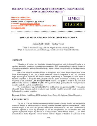 International Journal of Mechanical Engineering and Technology (IJMET), ISSN 0976 – 6340(Print),
ISSN 0976 – 6359(Online), Volume 5, Issue 5, May (2014), pp. 170-179 © IAEME
170
NORMAL MODE ANALYSIS OF CYLINDER HEAD COVER
Shahim Haider Abidi1
, Deo Raj Tiwari2
1
Dept. of Mechanical Engg. ZHCET, Aligarh Muslim University, India
2
Dept. of Mechanical and Automobile Engg., Sharda University, Greater Noida, India
ABSTRACT
Vibration in IC engines is a significant factor to be considered while designing IC engine as it
can have a negative impact on various engine components. This happens when the natural frequency
of component coincides with the forced frequency produce by the engine leading to the phenomenon
of resonance.
One of the part which can be effected is the cylinder head cover, if due consideration is not
taken in the designing of the CHC, it might lead to the failure of component. If the CHC fails their
might be leakage of engine oil due to which there is possibility of catastrophic accident hence it
becomes important to design the CHC properly and this paper is based on evaluating the natural
frequency of an Aluminum CHC through the FEM analysis. This paper is based on the work that
CHC model is imported to HYPER-WORKS 9.0 to generate a high quality of mesh. Finally the mesh
model is ready for analysis using Optistrut.
The result obtained are analyzed and further modifications are recommended for optimization
of model. Finite Element analysis results for safe Cylinder Head Cover model which is prone to
failure due to resonance condition.
Keyword: Cylinder Head Cover, FEM Analysis, Hyper-Works 9.0, Optistrut, Natural Frequency.
I. INTRODUCTION
The use of FEM has also been substantial in development of many theories and and analysis
of various models in automobile sector. Initially Prashant D Parikh [1] in 1977 did work on “Finite
element analysis of the static and dynamic behavior of automobile tyre”, He used a mathematical
model to represent a radial ply passenger car tire for axisymmetric and asymmetric static and
dynamic eigenvalue analysis by the use of a direct stiffness finite element method. . The finite
element chosen had a shape of a conical frustum with five degrees of freedom at each node in the
INTERNATIONAL JOURNAL OF MECHANICAL ENGINEERING
AND TECHNOLOGY (IJMET)
ISSN 0976 – 6340 (Print)
ISSN 0976 – 6359 (Online)
Volume 5, Issue 5, May (2014), pp. 170-179
© IAEME: www.iaeme.com/ijmet.asp
Journal Impact Factor (2014): 7.5377 (Calculated by GISI)
www.jifactor.com
IJMET
© I A E M E
 