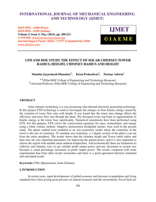 International Journal of Mechanical Engineering and Technology (IJMET), ISSN 0976 – 6340(Print),
ISSN 0976 – 6359(Online), Volume 5, Issue 5, May (2014), pp. 200-213 © IAEME
200
CFD AND DOE STUDY THE EFFECT OF SOLAR CHIMNEY TOWER
RADIUS, HEIGHT, CHIMNEY RADIUS AND HEIGHT
Manisha Jayprakash Dhanokar1
, Kiran Prakashrao2
, Parmar Ashwin1
1, 2
(Pillai HOC College of Engineering and Technology Rasayani)
3
(Assistant Professor, Pillai HOC College of Engineering and Technology Rasayani)
ABSTRACT
Solar chimney technology is a very promising solar thermal electricity generating technology.
In this project CFD technology is used to investigate the changes in flow kinetic energy caused by
the variation of tower flow area with height. It was found that the tower area change affects the
efficiency and mass flow rate through the plant. The divergent tower top leads to augmentations in
kinetic energy at the tower base significantly. Numerical calculations have been performed using
CFX. For this purpose, CFX solves the conservation equations for mass, momentums, and energy
using a finite volume method. Adaptive unstructured tetrahedral meshes were used in the present
study. The plants studied were modeled as an axis-symmetric model where the centerline of the
tower is the axis of symmetry. To simulate axis-symmetry, a 1 degree section of the plant is cut out
from the entire periphery. The results shows that the chimney height and Tower outlet radius and
base area are very important parameters for improving the gained power, and it is also important to
choose the region with suitable mean ambient temperature. And economically there are limitations to
collector and chimney sizes to get suitable profit output power and any increment in system size
becomes a small percentage increment in profit output power. The results compared with some
experimental data from other results researchers and there is a good agreement between simulated
and calculated results
Keywords: CFD, Optimization, Solar Chimney.
I. INTRODUCTION
In recent years, rapid developments of global economy and increase in population and living
standards have been posing great pressure on natural resources and the environment. Fossil fuels are
INTERNATIONAL JOURNAL OF MECHANICAL ENGINEERING
AND TECHNOLOGY (IJMET)
ISSN 0976 – 6340 (Print)
ISSN 0976 – 6359 (Online)
Volume 5, Issue 5, May (2014), pp. 200-213
© IAEME: www.iaeme.com/ijmet.asp
Journal Impact Factor (2014): 7.5377 (Calculated by GISI)
www.jifactor.com
IJMET
© I A E M E
 