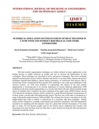 International Journal of Mechanical Engineering and Technology (IJMET), ISSN 0976 – 6340(Print),
ISSN 0976 – 6359(Online), Volume 5, Issue 6, June (2014), pp. 1-13 © IAEME
1
NUMERICAL SIMULATION OF ENHANCEMENT OF HEAT TRANSFER IN
A TUBE WITH AND WITHOUT ROD HELICAL TAPE SWIRL
GENERATORS
Kiran Prakashrao Deshmukh1
, Manisha Jayprakash Dhanokar2
, Nilesh Sonu Varkute3
T.R.B. Sanjai Kumar4
1, 2
Pillai HOC College of Engineering and Technology Rasayani
3
Assistant Professor, Pillai Fr. C. Rodrigues Institute of Technology, Vashi
4
Assistant Professor, Pillai HOC College of Engineering and Technology Rasayani
ABSTRACT
The heat transfer augmentation techniques are widely utilized in many applications in the
heating process to enable reduction in weight and size or increase the performance of heat
exchangers. These techniques are classified as active and passive techniques. The active technique
required external power such as surface vibration and electric or acoustic fields, whereas the passive
techniques required fluid additives, special surface geometries, or swirl/vortex flow devices, that is,
twisted tape inserts. Computational heat transfer flow modeling is one of the great challenges in the
classical sciences. As with most problems in engineering, the interest in the heat transfer
augmentation is increasing due to its extreme importance in various industrial applications. CFD
modeling for the heat transfer augmentation in a circular tube fitted with and without rod helical tape
inserts in turbulent flow conditions has been explained in this paper using ANSYS Fluent version
14.0. Numerical simulation analyses will be carried out to study thermal–hydraulic characteristics of
air ﬂow inside a circular tube with different tube inserts. The flow rate of the tube is considered in a
range of Reynolds number between 2300 and 8800. The swirling flow devices consisting of: the full-
length helical tape with or without a centered-rod of a concentric tube heat exchanger. Finally
results will be compared to available experimental and analytical calculations. The data obtained by
simulation are matching with the literature value for a plain tube with the discrepancy of less than
plus or minus 5% for Nusselt number and for the friction factor. Enhanced heat transfer with
decreasing twist ratio has been observed. Heat flux is more uniform all along the tube and decreases
uniformly towards the center
Keywords: CFD, Heat Transfer, Helical Insert.
INTERNATIONAL JOURNAL OF MECHANICAL ENGINEERING
AND TECHNOLOGY (IJMET)
ISSN 0976 – 6340 (Print)
ISSN 0976 – 6359 (Online)
Volume 5, Issue 6, June (2014), pp. 01-13
© IAEME: www.iaeme.com/ijmet.asp
Journal Impact Factor (2014): 7.5377 (Calculated by GISI)
www.jifactor.com
IJMET
© I A E M E
 