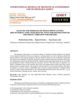 International Journal of Mechanical Engineering and Technology (IJMET), ISSN 0976 – 6340(Print),
ISSN 0976 – 6359(Online), Volume 5, Issue 6, June (2014), pp. 14-27 © IAEME
14
ANALYSIS AND MODELING OF SINGLE POINT CUTTING
(HSS MATERIAL) TOOL WITH HELP OF ANSYS FOR OPTIMIZATION OF
(TRANSIENT) VIBRATION PARAMETERS
Prabhat Kumar Sinha, Rajneesh Pandey*, Vijay Kumar yadav
Department of Mechanical Engineering, Shepherd School of Engineering & Technology, Allahabad
ABSTRACT
The purpose of this article is to study the change of vibration on lathe machine by the change
of tool material. Industrial vibration on analysis is a measurement tool used to identify, predict and
prevent failure in any rotating machinery. By the vibration analysis on any mechanical component
will improve the reliability of machine and lead to better machine efficiency and reduce down time
for eliminating electrical and mechanical failure. Machining and measuring operations are invariably
accompanied by relative vibration between work piece and tool. The main cause of vibration is as
follows: Unbalance forces in the machine: these forces are produced from within itself. Dry friction
between the two mating surfaces: this produces what are known as self excited vibration. The effect
of vibration is excessive stresses, undesirable noise, looseness of part and partial or complete failure
of parts. in spite of these harmful effects the vibration phenomena does have some uses also , e.g in
musical instrument ,vibrating screens , shakers stress reliving.
Keywords: Lathe Machine, hss Tool, Mild Steel Work Material, Ansys, Vibration Parameter
(Temperature, Pressure).
INTRODUCTION
Machining and vibration measuring are invariably accompanied by relative vibration between
work piece and tool. These vibrations are due to one or more of the following causes:
(1) In homogeneities in the work piece material;
(2) Variation of chip cross section;
(3) Disturbances in the work piece or tool drives;
(4) Dynamic loads generated by acceleration/deceleration of massive moving components;
INTERNATIONAL JOURNAL OF MECHANICAL ENGINEERING
AND TECHNOLOGY (IJMET)
ISSN 0976 – 6340 (Print)
ISSN 0976 – 6359 (Online)
Volume 5, Issue 6, June (2014), pp. 14-27
© IAEME: www.iaeme.com/ijmet.asp
Journal Impact Factor (2014): 7.5377 (Calculated by GISI)
www.jifactor.com
IJMET
© I A E M E
 