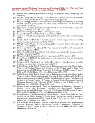 International Journal of Mechanical Engineering and Technology (IJMET), ISSN 0976 – 6340(Print),
ISSN 0976 – 6359(Online), Volume 5, Issue 6, June (2014), pp. 14-27 © IAEME
27
[9] Kourosh Tatar, Per Gren, Measurement of milling tool vibrations during cutting using laser
vibrometry.
[10] John G .Cherng, Mahmut Eksioglu, Kemal Kızılaslan, Vibration reduction of pneumatic
percussive rivet tools: Mechanical and ergonomic re-design approaches.
[11] Effect of cutting parameters on surface roughness and cutting forces in turning mild steel by
research journal of recents sciences vol.1(10), 19-26, October (2012) for standard design
parameters for tool design.
[12] Optimization of cutting parameters on mild steel with hss & cemented carbide tipped tools
using Ann by Proff A.V.N .L SHARMA(2006).
[13] Shaw metal cutting principle, Oxford University press (2006).
[14] Basic machining refrenance handbook, industrial press (2001).
[15] Analysis of cutting force during milling with regards to dependency on the penetration angle
(2009).
[16] Patel K. Batish and Bhattacharya A optimization of t surface roughness in an end milling
operation using nested experimental design (2009).
[17] Mile j.R-square, Adjusted R-squared, Encyclopedia of stastican Behavioral science, john
Wiley and son’s ltd (2005).
[18] Ricci L and Martinez R, Adjusted R2 –Type measure for tweedy model, computational
statics and data analysis.(2008)
[19] Sharma V.S,, Sharma S.K, and Sharma A.K, cutting wear estimation for turning, journal of
intelligent manufacturing (2007)
[20] Montgomery, D.C, Design and Analysis of experiment, John Wiley and sons (2001)
[21] Das M.N and Girl N.C, Design and analysis of experiment second New age international
p. ltd New Delhi(1999)
[22] Rodrigues L.I.R, Kantharaj B, and Murthy B.R.N Effect of cutting Parameters on surface
roughness and cutting forces in turning mild steel (2012).
[23] Prabhat Kumar Sinha, Rakesh Kumar Maurya, Rajneeshpandey and Vijay Kumar Yadav,
“Analysis of Residual Stresses and Distortions in Tig-Welded Stainless Steel Pipe”,
International Journal of Mechanical Engineering & Technology (IJMET), Volume 5, Issue 5,
2014, pp. 13 - 27, ISSN Print: 0976 – 6340, ISSN Online: 0976 – 6359.
[24] Prabhat Kumar Sinha, Rakesh Kumar Maurya, Rajneeshpandey and Vijay Kumar Yadav,
“Analysis for Free Vibration of Laminated Composite & Sandwich Plates with the Help of
Euler-Lagrange Equation Based on First Order Shear Deformation Theory, Formulations and
Solution to the Natural Frequency & Compare to Obtained Results”, International Journal of
Mechanical Engineering & Technology (IJMET), Volume 5, Issue 5, 2014, pp. 45 - 53,
ISSN Print: 0976 – 6340, ISSN Online: 0976 – 6359.
[25] Ganesan.H and Mohankumar.G, “Study on Optimization of Machining Parameters in
Turning Process using Evolutionary Algorithm with Experimental Verification”,
International Journal of Mechanical Engineering & Technology (IJMET), Volume 2, Issue 1,
2011, pp. 10 - 21, ISSN Print: 0976 – 6340, ISSN Online: 0976 – 6359.
[26] Pravin Kumar.S, Venkatakrishnan.R and Vignesh Babu.S, “Process Failure Mode and Effect
Analysis on End Milling Process- A Critical Study”, International Journal of Mechanical
Engineering & Technology (IJMET), Volume 4, Issue 5, 2013, pp. 191 - 199, ISSN Print:
0976 – 6340, ISSN Online: 0976 – 6359.
[27] R S Rajpurohit and R S Prasad, “Analysis of Mechanical Structure Under Vibration using
Vibration Measuring System”, International Journal of Mechanical Engineering &
Technology (IJMET), Volume 4, Issue 1, 2013, pp. 134 - 141, ISSN Print: 0976 – 6340,
ISSN Online: 0976 – 6359.
 