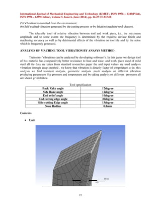 International Journal of Mechanical Engineering and Technology (IJMET), ISSN 0976 – 6340(Print),
ISSN 0976 – 6359(Online), Volume 5, Issue 6, June (2014), pp. 14-27 © IAEME
15
(5) Vibration transmitted from the environment;
(6) Self-excited vibration generated by the cutting process or by friction (machine-tool chatter).
The tolerable level of relative vibration between tool and work piece, i.e., the maximum
amplitude and to some extent the frequency is determined by the required surface finish and
machining accuracy as well as by detrimental effects of the vibration on tool life and by the noise
which is frequently generated.
ANALYSIS OF MACHINE TOOL VIBRATION BY ANASYS METHOD
Trainsents Vibrations can be analyzed by developing software’s. In this paper we design tool
of hss material has comparatively better resistance to heat and wear, and work piece used of mild
steel all the data are taken from standard researches paper the and input values are used analysis
vibration through ansys method . we know that vibration is directly factor of temperature so in this
analysis we find transient analysis, geometric analysis ,mesh analysis on different vibration
producing parameters like pressure and temperature and by taking analysis on different pressures all
are shown given below.
Tool specification
Back Rake angle 12degree
Side Rake angle 12degree
End relief angle 10degree
End cutting edge angle 30degree
Side cutting Edge angle 15degree
Nose Radius 0.8mm
Contents
• Unit
 