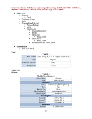 International Journal of Mechanical Engineering and Technology (IJMET), ISSN 0976 – 6340(Print),
ISSN 0976 – 6359(Online), Volume 5, Issue 6, June (2014), pp. 14-27 © IAEME
16
• Model (A4)
o Geometry
Part 1
o Coordinate Systems
o Mesh
o Transient Analysis (A5)
Analysis Settings
Loads
Solution (A6)
Solution Information
Results
Stress Tool
Safety Factor
Stress Tool 2
Safety Factor
Minimum Principal Elastic Strain
• Material Data
o High speed Steell
Units
TABLE 1
Unit System Metric (m, kg, N, s, V, A) Degrees rad/s Celsius
Angle Degrees
Rotational Velocity rad/s
Temperature Celsius
Model (A4)
Geometry
TABLE 2
Model (A4) > Geometry
Object Name Geometry
State Fully Defined
Definition
Source C:UsersvijayDesktoptool.igs
Type Iges
Length Unit Meters
Element Control Program Controlled
Display Style Part Color
Bounding Box
Length X 3.0001e-002 m
Length Y 8.6052e-002 m
Length Z 3.7476e-002 m
Properties
Volume 6.9165e-005 m³
 