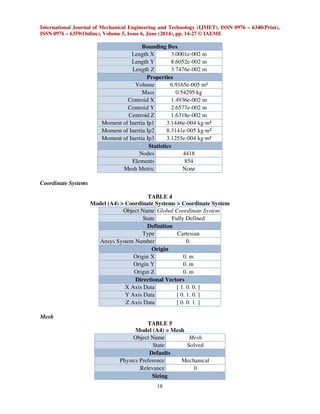 International Journal of Mechanical Engineering and Technology (IJMET), ISSN 0976 – 6340(Print),
ISSN 0976 – 6359(Online), Volume 5, Issue 6, June (2014), pp. 14-27 © IAEME
18
Bounding Box
Length X 3.0001e-002 m
Length Y 8.6052e-002 m
Length Z 3.7476e-002 m
Properties
Volume 6.9165e-005 m³
Mass 0.54295 kg
Centroid X 1.4936e-002 m
Centroid Y 2.6577e-002 m
Centroid Z 1.6318e-002 m
Moment of Inertia Ip1 3.1446e-004 kg·m²
Moment of Inertia Ip2 8.3141e-005 kg·m²
Moment of Inertia Ip3 3.1255e-004 kg·m²
Statistics
Nodes 4418
Elements 854
Mesh Metric None
Coordinate Systems
TABLE 4
Model (A4) > Coordinate Systems > Coordinate System
Object Name Global Coordinate System
State Fully Defined
Definition
Type Cartesian
Ansys System Number 0.
Origin
Origin X 0. m
Origin Y 0. m
Origin Z 0. m
Directional Vectors
X Axis Data [ 1. 0. 0. ]
Y Axis Data [ 0. 1. 0. ]
Z Axis Data [ 0. 0. 1. ]
Mesh
TABLE 5
Model (A4) > Mesh
Object Name Mesh
State Solved
Defaults
Physics Preference Mechanical
Relevance 0
Sizing
 