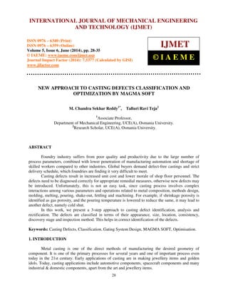 International Journal of Mechanical Engineering and Technology (IJMET), ISSN 0976 – 6340(Print),
ISSN 0976 – 6359(Online), Volume 5, Issue 6, June (2014), pp. 28-35 © IAEME
28
NEW APPROACH TO CASTING DEFECTS CLASSIFICATION AND
OPTIMIZATION BY MAGMA SOFT
M. Chandra Sekhar Reddy1*
, Talluri Ravi Teja2
1
Associate Professor,
Department of Mechanical Engineering, UCE(A), Osmania University.
2
Research Scholar, UCE(A), Osmania University.
ABSTRACT
Foundry industry suffers from poor quality and productivity due to the large number of
process parameters, combined with lower penetration of manufacturing automation and shortage of
skilled workers compared to other industries. Global buyers demand defect-free castings and strict
delivery schedule, which foundries are finding it very difficult to meet.
Casting defects result in increased unit cost and lower morale of shop floor personnel. The
defects need to be diagnosed correctly for appropriate remedial measures, otherwise new defects may
be introduced. Unfortunately, this is not an easy task, since casting process involves complex
interactions among various parameters and operations related to metal composition, methods design,
molding, melting, pouring, shake-out, fettling and machining. For example, if shrinkage porosity is
identified as gas porosity, and the pouring temperature is lowered to reduce the same, it may lead to
another defect, namely cold shut.
In this work, we present a 3-step approach to casting defect identification, analysis and
rectification. The defects are classified in terms of their appearance, size, location, consistency,
discovery stage and inspection method. This helps in correct identification of the defects.
Keywords: Casting Defects, Classification, Gating System Design, MAGMA SOFT, Optimisation.
1. INTRODUCTION
Metal casting is one of the direct methods of manufacturing the desired geometry of
component. It is one of the primary processes for several years and one of important process even
today in the 21st century. Early applications of casting are in making jewellery items and golden
idols. Today, casting applications include automotive components, spacecraft components and many
industrial & domestic components, apart from the art and jewellery items.
INTERNATIONAL JOURNAL OF MECHANICAL ENGINEERING
AND TECHNOLOGY (IJMET)
ISSN 0976 – 6340 (Print)
ISSN 0976 – 6359 (Online)
Volume 5, Issue 6, June (2014), pp. 28-35
© IAEME: www.iaeme.com/ijmet.asp
Journal Impact Factor (2014): 7.5377 (Calculated by GISI)
www.jifactor.com
IJMET
© I A E M E
 