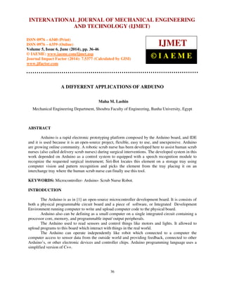 International Journal of Mechanical Engineering and Technology (IJMET), ISSN 0976 – 6340(Print),
ISSN 0976 – 6359(Online), Volume 5, Issue 6, June (2014), pp. 36-46 © IAEME
36
A DIFFERENT APPLICATIONS OF ARDUINO
Maha M. Lashin
Mechanical Engineering Department, Shoubra Faculty of Engineering, Banha University, Egypt
ABSTRACT
Arduino is a rapid electronic prototyping platform composed by the Arduino board, and IDE
and it is used because it is an open-source project, flexible, easy to use, and unexpensive. Arduino
are growing online community. A robotic scrub nurse has been developed here to assist human scrub
nurses (also called delivery scrub nurses) during surgical interventions. The developed system in this
work depended on Arduino as a control system to equipped with a speech recognition module to
recognize the requested surgical instrument; Siri-Bot locates this element on a storage tray using
computer vision and pattern recognition and picks the element from the tray placing it on an
interchange tray where the human scrub nurse can finally use this tool.
KEYWORDS: Microcontroller- Arduino- Scrub Nurse Robot.
INTRODUCTION
The Arduino is as in [1] an open-source microcontroller development board. It is consists of
both a physical programmable circuit board and a piece of software, or Integrated Development
Environment running computer to write and upload computer code to the physical board.
Arduino also can be defining as a small computer on a single integrated circuit containing a
processor core, memory, and programmable input/ output peripherals.
The Arduino used to read sensors and control things like motors and lights. It allowed to
upload programs to this board which interact with things in the real world.
The Arduino can operate independently like robot which connected to a computer the
computer access to sensor data from the outside world and providing feedback, connected to other
Arduino’s, or other electronic devices and controller chips. Arduino programming language uses a
simplified version of C++.
INTERNATIONAL JOURNAL OF MECHANICAL ENGINEERING
AND TECHNOLOGY (IJMET)
ISSN 0976 – 6340 (Print)
ISSN 0976 – 6359 (Online)
Volume 5, Issue 6, June (2014), pp. 36-46
© IAEME: www.iaeme.com/ijmet.asp
Journal Impact Factor (2014): 7.5377 (Calculated by GISI)
www.jifactor.com
IJMET
© I A E M E
 
