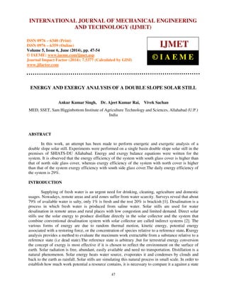 International Journal of Mechanical Engineering and Technology (IJMET), ISSN 0976 – 6340(Print),
ISSN 0976 – 6359(Online), Volume 5, Issue 6, June (2014), pp. 47-54 © IAEME
47
ENERGY AND EXERGY ANALYSIS OF A DOUBLE SLOPE SOLAR STILL
Ankur Kumar Singh, Dr. Ajeet Kumar Rai, Vivek Sachan
MED, SSET, Sam Higginbottom Institute of Agriculture Technology and Sciences, Allahabad (U.P.)
India
ABSTRACT
In this work, an attempt has been made to perform energetic and exergetic analysis of a
double slope solar still. Experiments were performed on a single basin double slope solar still in the
premises of SHIATS-DU Allahabad. Energy and exergy balance equations were written for the
system. It is observed that the energy efficiency of the system with south glass cover is higher than
that of north side glass cover, whereas exergy efficiency of the system with north cover is higher
than that of the system exergy efficiency with south side glass cover.The daily energy efficiency of
the system is 29%.
INTRODUCTION
Supplying of fresh water is an urgent need for drinking, cleaning, agriculture and domestic
usages. Nowadays, remote areas and arid zones suffer from water scarcity. Surveys reveal that about
79% of available water is salty, only 1% is fresh and the rest 20% is brackish [1]. Desalination is a
process in which fresh water is produced from saline water. Solar stills are used for water
desalination in remote areas and rural places with low congestion and limited demand. Direct solar
stills use the solar energy to produce distillate directly in the solar collector and the system that
combine conventional desalination system with solar collector are called indirect systems [2]. The
various forms of energy are due to random thermal motion, kinetic energy, potential energy
associated with a restoring force, or the concentration of species relative to a reference state. Exergy
analysis provides a method to evaluate the maximum work extractable from a substance relative to a
reference state (i.e dead state).The reference state is arbitrary ,but for terrestrial energy conversion
the concept of exergy is most effective if it is chosen to reflect the environment on the surface of
earth. Solar radiation is free, abundant, easily available and need no transportation. Distillation is a
natural phenomenon. Solar energy heats water source, evaporates it and condenses by clouds and
back to the earth as rainfall. Solar stills are simulating this natural process in small scale. In order to
establish how much work potential a resource contains, it is necessary to compare it a against a state
INTERNATIONAL JOURNAL OF MECHANICAL ENGINEERING
AND TECHNOLOGY (IJMET)
ISSN 0976 – 6340 (Print)
ISSN 0976 – 6359 (Online)
Volume 5, Issue 6, June (2014), pp. 47-54
© IAEME: www.iaeme.com/ijmet.asp
Journal Impact Factor (2014): 7.5377 (Calculated by GISI)
www.jifactor.com
IJMET
© I A E M E
 