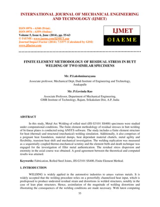 International Journal of Mechanical Engineering and Technology (IJMET), ISSN 0976 – 6340(Print),
ISSN 0976 – 6359(Online), Volume 5, Issue 6, June (2014), pp. 55-63 © IAEME
55
FINITE ELEMENT METHODOLOGY OF RESIDUAL STRESS IN BUTT
WELDING OF TWO SIMILAR SPECIMENS
Mr. P.Lakshminarayana
Associate professor, Mechanical Dept, Dadi Institute of Engineering and Technology,
Anakapalle
Mr. P.Govinda Rao
Associate Professor, Department of Mechanical Engineering,
GMR Institute of Technology, Rajam, Srikakulam Dist, A.P, India
ABSTRACT
In this study, Metal Arc Welding of rolled steel (JIS G3101 SS400) specimens were studied
under computational conditions. The finite element methodology of residual stresses in butt welding
of bi-linear plates is conducted using ANSYS software. The study includes a finite element structure
for heat (thermal) and structural (mechanical) welding simulation. Additionally, it also comprises of
a poignant heat foundation, material dumps, heat dependant material chattels, metal agility and
flexibility, transient heat shift and mechanical investigation. The welding replication was measured
as a sequentially coupled thermo-mechanical scrutiny and the element birth and death technique was
engaged for the investigation of filler metal authentication. The residual stress dispersion and
enormity in the axial course was obtained. A good agreement between the theoretical and computed
results was attained.
Keywords: Fabrication, Rolled Steel Joints, JIS G3101 SS400, Finite Element Method.
1. INTRODUCTION
WELDING is widely applied in the automotive industries to amass various metals. It is
widely accepted that the welding procedure relies on a powerfully channelized heat input, which is
predisposed to produce undesired residual strain and distortions in welded structures, notably in the
case of lean plate structures. Hence, assimilation of the magnitude of welding distortions and
illustrating the consequences of the welding conditions are made necessary. With latest computing
INTERNATIONAL JOURNAL OF MECHANICAL ENGINEERING
AND TECHNOLOGY (IJMET)
ISSN 0976 – 6340 (Print)
ISSN 0976 – 6359 (Online)
Volume 5, Issue 6, June (2014), pp. 55-63
© IAEME: www.iaeme.com/IJMET.asp
Journal Impact Factor (2014): 7.5377 (Calculated by GISI)
www.jifactor.com
IJMET
© I A E M E
 
