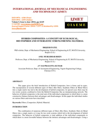International Journal of Mechanical Engineering and Technology (IJMET), ISSN 0976 – 6340(Print),
ISSN 0976 – 6359(Online), Volume 5, Issue 6, June (2014), pp. 64-69 © IAEME
64
HYBRID COMPOSITES- A CONCEPT OF ECOLOGICAL,
BIO INSPIRED AND SYNERGISTIC STRENGTHENING MATERIAL
BRIJESH PATEL
PhD scholar, Dept. of Mechanical Engineering, School of Engineering & IT, MATS University,
Raipur (C.G.)
ANIL MURLIDHAR BISEN
Professor, Dept. of Mechanical Engineering, School of Engineering & IT, MATS University,
Raipur (C.G.)
J V SAI PRASANNA KUMAR
Associate Professor, Dept. of Aeronautical Engineering, Tagore Engineering College,
Chennai (T.N.)
ABSTRACT
This paper gives the brief introduction of Hybrid Composites, how it forms and its types.
The incorporation of several different types of fibers (Bio fibers, Synthetic Fibers & Metal fibers)
into a single matrix has led to the development of hybrid composites. In special cases there may be
two resins systems combined to form the Hybrid Composites like an interpenetrating network. The
behavior of hybrid composites is the total sum of the individual components in which there is a more
constructive balance between their advantages and disadvantages. In this paper the individual studies
on various fibers and resins have described.
Keywords: Fibres; Composites; Hybrid; Material;
INTRODUCTION
The combination of numerous different types of fibers (Bio fibers, Synthetic fibers & Metal
fibers) into a single matrix or it may be two resin systems which led to the development of hybrid
composites. The behavior of hybrid composites is total addition of the individual components in
which there is a more favorable balance between the intrinsic advantages and disadvantages. Using a
INTERNATIONAL JOURNAL OF MECHANICAL ENGINEERING
AND TECHNOLOGY (IJMET)
ISSN 0976 – 6340 (Print)
ISSN 0976 – 6359 (Online)
Volume 5, Issue 6, June (2014), pp. 64-69
© IAEME: www.iaeme.com/IJMET.asp
Journal Impact Factor (2014): 7.5377 (Calculated by GISI)
www.jifactor.com
IJMET
© I A E M E
 