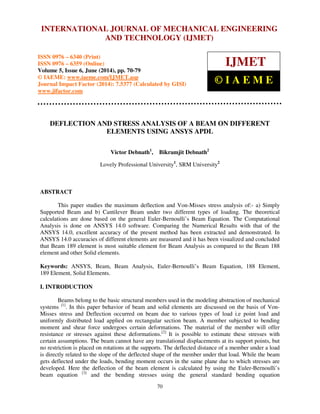 International INTERNATIONAL Journal of Mechanical JOURNAL Engineering OF and MECHANICAL Technology (IJMET), ISSN ENGINEERING 
0976 – 6340(Print), 
ISSN 0976 – 6359(Online), Volume 5, Issue 6, June (2014), pp. 70-79 © IAEME 
AND TECHNOLOGY (IJMET) 
ISSN 0976 – 6340 (Print) 
ISSN 0976 – 6359 (Online) 
Volume 5, Issue 6, June (2014), pp. 70-79 
© IAEME: www.iaeme.com/IJMET.asp 
Journal Impact Factor (2014): 7.5377 (Calculated by GISI) 
www.jifactor.com 
70 
 
IJMET 
© I A E M E 
DEFLECTION AND STRESS ANALYSIS OF A BEAM ON DIFFERENT 
ELEMENTS USING ANSYS APDL 
Victor Debnath1, Bikramjit Debnath2 
Lovely Professional University1, SRM University2 
ABSTRACT 
This paper studies the maximum deflection and Von-Misses stress analysis of:- a) Simply 
Supported Beam and b) Cantilever Beam under two different types of loading. The theoretical 
calculations are done based on the general Euler-Bernoulli’s Beam Equation. The Computational 
Analysis is done on ANSYS 14.0 software. Comparing the Numerical Results with that of the 
ANSYS 14.0, excellent accuracy of the present method has been extracted and demonstrated. In 
ANSYS 14.0 accuracies of different elements are measured and it has been visualized and concluded 
that Beam 189 element is most suitable element for Beam Analysis as compared to the Beam 188 
element and other Solid elements. 
Keywords: ANSYS, Beam, Beam Analysis, Euler-Bernoulli’s Beam Equation, 188 Element, 
189 Element, Solid Elements. 
I. INTRODUCTION 
Beams belong to the basic structural members used in the modeling abstraction of mechanical 
systems [1]. In this paper behavior of beam and solid elements are discussed on the basis of Von- 
Misses stress and Deflection occurred on beam due to various types of load i.e point load and 
uniformly distributed load applied on rectangular section beam. A member subjected to bending 
moment and shear force undergoes certain deformations. The material of the member will offer 
resistance or stresses against these deformations.[2] It is possible to estimate these stresses with 
certain assumptions. The beam cannot have any translational displacements at its support points, but 
no restriction is placed on rotations at the supports. The deflected distance of a member under a load 
is directly related to the slope of the deflected shape of the member under that load. While the beam 
gets deflected under the loads, bending moment occurs in the same plane due to which stresses are 
developed. Here the deflection of the beam element is calculated by using the Euler-Bernoulli’s 
beam equation [3] and the bending stresses using the general standard bending equation 
 