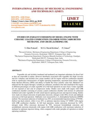 International INTERNATIONAL Journal of Mechanical JOURNAL Engineering OF and MECHANICAL Technology (IJMET), ENGINEERING 
ISSN 0976 – 6340(Print), 
ISSN 0976 – 6359(Online), Volume 5, Issue 6, June (2014), pp. 80-89 © IAEME 
AND TECHNOLOGY (IJMET) 
ISSN 0976 – 6340 (Print) 
ISSN 0976 – 6359 (Online) 
Volume 5, Issue 6, June (2014), pp. 80-89 
© IAEME: www.iaeme.com/IJMET.asp 
Journal Impact Factor (2014): 7.5377 (Calculated by GISI) 
www.jifactor.com 
IJMET 
© I A E M E 
STUDIES ON EXHAUST EMISSIONS OF DIESEL ENGINE WITH 
CERAMIC COATED COMBUSTION CHAMBER WITH CARBURETED 
METHANOL AND CRUDE JATROPHA OIL 
T. Ohm Prakash1, M.V.S. Murali Krishna2, P. Ushasri3 
1Research Scholar,, Mechanical Engineering Department, College of Engineering, 
Osmania University, Hyderabad- 5000 07, Telangana State, India 
2Mechanical Engineering Department, Chaitanya Bharathi Institute of Technology, Gandipet, 
Hyderabad-500 075. Telangana State, India 
3Mechanical Engineering Department, College of Engineering, Osmania University, 
Hyderabad- 5000 07, Telangana State, India 
80 
ABSTRACT 
Vegetable oils and alcohols (methanol and methanol) are important substitutes for diesel fuel 
as they are renewable in nature. However drawbacks associated with vegetable oils (high viscosity 
and low volatility) and alcohols (low cetane number) call for engine with hot combustion chamber 
with its significance characteristics of higher operating temperature, maximum heat release, higher 
brake thermal efficiency (BTE) and ability to handle the lower calorific value fuel. Methanol was 
inducted into the engine through a variable jet carburetor, installed at the inlet manifold of the engine 
at different percentages of crude vegetable oil at full load operation on mass basis. Crude vegetable 
oil was injected at near end of compression stroke. Studies were made with engine with LHR 
combustion chamber consisting of ceramic coated combustion chamber with mixture of carbureted 
methanol and crude vegetable oil with varied injector opening pressure and injection timing. Studies 
were made on exhaust emissions of particulate emissions, nitrogen oxide (NOx) levels and aldehyde 
emissions at full load operation. Aldehydes were measured by 2, 4, dinitrophenyl hydrazine (DNPH) 
method. The maximum induction of methanol was 50% at recommended injection timing (27obTDC, 
[before top dead centre]), while it was 45% at optimum injection timing (31o bTDC) with engine 
with LHR combustion chamber. At full load operation, smoke emissions decreased by 125%, 
nitrogen oxide (NOx) emissions decreased by 70%, increased formaldehyde emissions and 
acetaldehyde emissions drastically with engine with LHR combustion with maximum induction of 
methanol at optimum injection timing, when compared with crude jatropha oil operation at similar 
operating conditions. 
 
