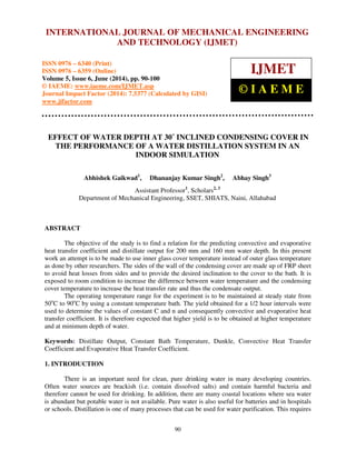 International Journal of Mechanical Engineering and Technology (IJMET), ISSN 0976 – 6340(Print),
ISSN 0976 – 6359(Online), Volume 5, Issue 6, June (2014), pp. 90-100 © IAEME
90
EFFECT OF WATER DEPTH AT 30˚ INCLINED CONDENSING COVER IN
THE PERFORMANCE OF A WATER DISTILLATION SYSTEM IN AN
INDOOR SIMULATION
Abhishek Gaikwad1
, Dhananjay Kumar Singh2
, Abhay Singh3
Assistant Professor1
, Scholars2, 3
Department of Mechanical Engineering, SSET, SHIATS, Naini, Allahabad
ABSTRACT
The objective of the study is to find a relation for the predicting convective and evaporative
heat transfer coefficient and distillate output for 200 mm and 160 mm water depth. In this present
work an attempt is to be made to use inner glass cover temperature instead of outer glass temperature
as done by other researchers. The sides of the wall of the condensing cover are made up of FRP sheet
to avoid heat losses from sides and to provide the desired inclination to the cover to the bath. It is
exposed to room condition to increase the difference between water temperature and the condensing
cover temperature to increase the heat transfer rate and thus the condensate output.
The operating temperature range for the experiment is to be maintained at steady state from
50o
C to 90o
C by using a constant temperature bath. The yield obtained for a 1/2 hour intervals were
used to determine the values of constant C and n and consequently convective and evaporative heat
transfer coefficient. It is therefore expected that higher yield is to be obtained at higher temperature
and at minimum depth of water.
Keywords: Distillate Output, Constant Bath Temperature, Dunkle, Convective Heat Transfer
Coefficient and Evaporative Heat Transfer Coefficient.
1. INTRODUCTION
There is an important need for clean, pure drinking water in many developing countries.
Often water sources are brackish (i.e. contain dissolved salts) and contain harmful bacteria and
therefore cannot be used for drinking. In addition, there are many coastal locations where sea water
is abundant but potable water is not available. Pure water is also useful for batteries and in hospitals
or schools. Distillation is one of many processes that can be used for water purification. This requires
INTERNATIONAL JOURNAL OF MECHANICAL ENGINEERING
AND TECHNOLOGY (IJMET)
ISSN 0976 – 6340 (Print)
ISSN 0976 – 6359 (Online)
Volume 5, Issue 6, June (2014), pp. 90-100
© IAEME: www.iaeme.com/IJMET.asp
Journal Impact Factor (2014): 7.5377 (Calculated by GISI)
www.jifactor.com
IJMET
© I A E M E
 