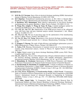 International Journal of Mechanical Engineering and Technology (IJMET), ISSN 0976 – 6340(Print), 
ISSN 0976 – 6359(Online), Volume 5, Issue 6, June (2014), pp. 101-109 © IAEME 
109 
REFERENCES 
 
[1] K.H. Ho, S.T. Newman, State of the art electrical discharge machining (EDM), International 
Journal of Machine Tools  Manufacture 43 (2003) 1287-1300. 
[2] K.P. Rajurkar, Nontraditional manufacturing processes, in: R.C. Dorf, A. Kusiak (Eds.), 
Handbook of Design, Manufacturing and Automation, John Wiley  Sons Inc., USA, 1994. 
[3] S. Kuriakose, M.S. Shunmugam, Multi objective optimization of wire-electro discharge 
machining process by genetic algorithm, J. Mater. Process Technol. 170 (2005) 133-141. 
[4] K. Wang, H.L. Gelgele, Y. Wang, Q. Yuan, M. Fang, A hybrid intelligent method for 
modelling the EDM process, Int. J. Machine Tools Manuf. 43 (2003) 995-999. 
[5] C.L. Lin, J.L. Lin, T.C. Ko, Optimization of the EDM process based on the orthogonal 
array with fuzzy logic and grey relational analysis method, International J. Adv. Manuf. 
Technol. 19 (2002) 271-277. 
[6] J.L. Lin, C.L. Lin, The use of grey-fuzzy logic for the optimization of the manufacturing 
process, J. Mater. Process. Technol. 160 (2005) 9-14. 
[7] J.C. Su, J.Y. Kao, Y.S. Tarng, Optimization of the electrical discharge machining process 
using a GA-based neural network, Int. J. Advance Manufacturing Technology 24 (2004) 
81-90. 
[8] C. Fenggou, Y. Dayong, The study of high efficiency and intelligent optimization system in 
EDM sinking process, J. Mater. Process. Technol. 149 (2004) 83-87. 
[9] A. Yahya, C.D. Manning, Determination of material removal rate of an electro-discharge 
machine using dimensional analysis, Journal of Physics D: Applied Physics 37 (2004) 
1467-1471. 
[10] A. Yahya, Digital control of an electro discharge Machining (EDM) system, Ph.D. Thesis, 
Loughborough University, 2005. 
[11] Lin, J.L., Lin, C.L., The use of the orthogonal array with grey relational analysis to optimize 
the electrical discharge machining process with multiple performance characteristics, 
International Journal of Machine Tools  Manufacture, Vol. 44, pp.237-244 2002. 
[12] S. Dhanabalan, K. Sivakumar Optimization of EDM Process Parameters with Multiple 
Performance Characteristics for Titanium Grades European Journal of Scientific Research. 
[13] A. Parshuramulu, K. Buschaiah, P. Laxminarayana, “A Study on Influence of Polarity on 
the Machining Characteristics o Sinker EDM”, International Journal of Advanced Research 
in Engineering  Technology (IJARET), Volume 4, Issue 3, 2013, pp. 158 - 162, ISSN Print: 
0976-6480, ISSN Online: 0976-6499. 
[14] K.L.Uday Kiran, R.Rajendra, G.Chandramohan Reddy, A.M.K Prasad, “Comparative 
Study on Variation of Process Characteristics on Al and Die Steel Components in Sink EDM 
Process”, International Journal of Advanced Research in Engineering  Technology 
(IJARET), Volume 4, Issue 3, 2013, pp. 170 - 177, ISSN Print: 0976-6480, ISSN Online: 
0976-6499. 
[15] S. K. Sahu, Saipad Sahu, “A Comparative Study on Material Removal Rate by 
Experimental Method and Finite Element Modelling in Electrical Discharge Machining”, 
International Journal of Mechanical Engineering  Technology (IJMET), Volume 4, Issue 5, 
2013, pp. 173 - 181, ISSN Print: 0976 – 6340, ISSN Online: 0976 – 6359. 
