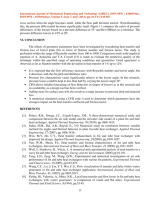 11 
 
 
 
 
Fig.8: Stanton Number Vs Reynolds Number for Fin angle 25.5 Degree 
Figures 8. show the result from this study compared with empirical results of Stanton number 
as functions of Reynolds number. The values from the experiment and from the formulation of A. 
Achaichia and T.A. Cowell [15] and those computed from Stanton number. The predictive quality of 
the selected model is good in general with the minimum and maximum deviation in heat transfer of 
4% and 12% respectively 
 
 
Fig.9: Stanton Number Vs Reynolds Number for different Fin angle 
	
 