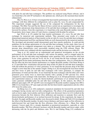 International Journal of Mechanical Engineering and Technology (IJMET), ISSN 0976 – 6340(Print), 
ISSN 0976 – 6359(Online), Volume 5, Issue 7, July (2014), pp. 01-14 © IAEME 
with plain fin and tube heat exchangers. This problem was analyzed using Fluent software, and it 
was found that a fin with 30º inclination is the optimum one, which gives the maximum heat transfer 
enhancement. 
3 
 
Mao-Yu Wen et al. [3] have investigated the heat transfer performance of a fin and tube heat 
exchanger with three different fin configurations such as plate fin, wavy fin and compounded fin. 
This experiment strongly suggested the use of the compound fin configuration for the heat 
exchanger. Wei-Mon Yan and Pay-Jen Sheen [4] have carried out an experiment to investigate the 
heat transfer and pressure drop characteristics of fin and tube heat exchangers with plate, wavy and 
louvered fin surfaces. From this experiment, it is found that at the same Reynolds number, louvered 
fin geometry shows larger values of f and j factors, compared with the plate fin surfaces. 
Igor Wolf et al. [5] studied the heat transfer performance of a wavy fin and tube heat 
exchanger by numerical and experimental methods. They presented some results of a three 
dimensional numerical analysis of heat transfer on the air side of a wavy fin and tube heat exchanger. 
The three dimensional local flow and thermal fields are well characterized by the numerical analysis. 
The developed and presented model demonstrated good heat transfer prediction. It could provide 
guidelines for the design optimization of a fin and tube heat exchanger. In this study, three rows of 
circular tubes in a staggered arrangement were taken as a domain. The air-side heat transfer and 
pressure drop characteristics were successfully modeled using the CFD software Fluent. The 
numerical results were validated with the experimental results and the deviation was within 8%. 
Tang et al. [6] carried out an experimental and numerical investigation on the air-side 
performance of fin and tube heat exchangers with various fin patterns, such as crimped spiral fin, 
plain fin, slit fin, fin with delta wing longitudinal vortex generator (VG), and mixed fin with front 
6-row vortex generator fin and rear 6-row slit fin. It was found that the heat exchanger with the 
crimped spiral fin has better performance than the other four configurations. Also it is found that the 
Slit fin offers the best heat transfer performance at a higher Reynolds number. Chi-Chuan Wang et 
al. [7] provided flow visualization and pressure drop results for plain fin and tube heat exchangers, 
with and without the presence of vortex generators. It was found that the pressure drop of the delta 
winglet is lower than that of the annular winglet. Fiebig et al. [8] investigated the local heat transfer 
and flow losses in plate fin and tube heat exchangers with vortex generators, to compare the 
performance of round and flat tubes. It was found that the heat exchanger with flat tubes and vortex 
generators gives nearly twice as much heat transfer with a penalty of 50% pressure loss, when 
compared to a heat exchanger with round tubes. Jin-Sheng Leu et al. [9] had performed a numerical 
and experimental analysis to study the thermo-hydraulic performance of an inclined block shape 
vortex generator embedded plate fin and tube heat exchangers. In this analysis, the effects of 
different span angles (30º, 45º and 60º) were investigated for Reynolds numbers ranging from 400 to 
3000. It was found that a 30º span angle provides the best heat transfer augmentation and also offers 
25% lesser fin surface area. 
Jin-Sheng Leu et al. [10] conducted a numerical simulation for louvered fin and tube heat 
exchangers having circular and oval tube configurations. The effects of the geometrical parameters 
such as louver angle, louver pitches and louver length were discussed. Joen et al. [11] worked on the 
interaction between the flow behavior (flow deflection and transition to unsteady flow) and the 
thermo-hydraulic performance of an inclined louvered fin design. In this experiment, the impact of 
fin pitch, fin angle and Reynolds number were discussed in detail. Zhang and Tafti [12] investigated 
the effect of the Reynolds number, fin pitch, louver thickness and louver angle on flow efficiency in 
multi-louvered fins and found that the flow efficiency (flow efficiency () = Mean flow angle 
(mean) / Louver angle ()) is strongly dependent on geometrical parameters, especially at a low 
Reynolds number. The Flow efficiency increases with the Reynolds number and louver angle, while 
decreasing with the fin pitch and thickness ratio. Wei Li and Xialing Wang [13] conducted an 
 