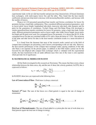 International Journal of Mechanical Engineering and Technology (IJMET), ISSN 0976 – 6340(Print), 
ISSN 0976 – 6359(Online), Volume 5, Issue 7, July (2014), pp. 01-14 © IAEME 
experimental study on the air side heat transfer and pressure drop characteristics of brazed aluminum 
heat exchangers, with multi-region louver fins and flat tubes. They found that the heat transfer 
coefficients and pressure drop tend to decrease with increasing Reynolds numbers, and increase with 
the number of louvers. 
4 
 
Wang et al. [14] presented generalized heat transfer and friction correlations for louver fin 
geometry having a round tube configuration. They considered different geometrical parameters, such 
as louver pitch, louver height, longitudinal tube pitch, transverse tube pitch, tube diameter and fin 
pitch for the generation of correlations. Yu-Juei Chang and Chi-Chuan Wang [16] developed a 
similar generalized heat transfer correlation for louver fin geometry, using a large data bank. In this 
study, different geometrical parameters such as louver angle, tube width, louver length, louver pitch, 
fin length and fin pitch were used. For corrugated louver fin geometry, it is shown that 89.3% of the 
corrugated louver fin data are correlated within ±15% with a mean deviation of 7.55%. The inclusion 
of the plate and tube louver fin data in the heat transfer correlation results in a mean deviation of 
8.21%. 
It is found from the literature that most of the research works carried out in the field of 
compact heat exchangers are presenting j and f factors corresponding to the air side only. However, 
the heat transfer performance of the compact heat exchanger under varying conditions of the tube 
side fluid is not reported. In the present paper, in addition to the CFD studies carried out for the 
louvered fin and elliptical tube compact heat exchanger which is validated with the experimental 
results, the heat transferred to the air under different mass flow rate of the water is also reported, 
which provides lot of significance. 
II. MATHEMATICAL MODELS OF FLUENT 
All the fluids investigated in this research are Newtonian. This means that there exists a linear 
relationship between the shear stress, sij, and the rate of shear (the velocity gradient). In CFX, this is 
expressed as follows: 
 