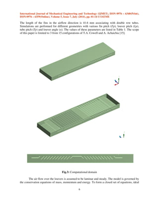 International Journal of Mechanical Engineering and Technology (IJMET), ISSN 0976 – 6340(Print), 
ISSN 0976 – 6359(Online), Volume 5, Issue 7, July (2014), pp. 01-14 © IAEME 
5 
 
 
 
%  
 
 
%  
 
 

' 
( 
 
  
 
 
   ) 
The fluid behaviour can be characterised in terms of the fluid properties velocity vector u 
(with components u, v, and w in the x, y, and z directions), pressure p, density , viscosity μ, thermal 
conductivity , and temperature T. The changes in these fluid properties can occur over space and 
time. H is the total enthalpy, given in terms of the static (thermodynamic) enthalpy, h: 
III. GEOMETRIC MODEL 
Fig.2 shows 3-D CFD model computational domain, which is a complete louver fin 
geometric configuration. The tube and fin with the unlouvered zone have been modeled. To reduce 
the computational period, only half of the fin and half of the tube are represented. The symmetry 
conditions are assumed on both sides of the computational domain and the periodic boundary 
conditions are applied to at the top and bottom of the computational domain as depicted of fig.4.1 In 
order to avoid the effect of air circumfluence, computational domain has been extended some 
distance downward and upward along the flow direction. 
Fig.2: Dimension details of louver plate-fin geometry 
The objective of this project is to introduce a method associated with simulation technique as 
an alternative for cost reduction of new product design and development cycle. The numerical 
technique called finite volume method is used in this study to investigate the effects of geometric 
parameters on heat transfer and fiction factor of louvered fin radiator. 
The geometrical parameter for a plate-fin in this study is shown in Figure 2. All samples in 
this analysis have the tube width 16 mm, depth 2 mm and the copper louver fin thickness is 0.05 mm. 
 