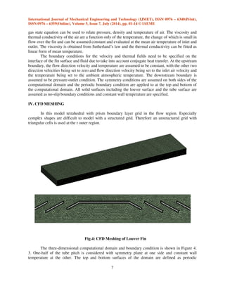 International Journal of Mechanical Engineering and Technology (IJMET), ISSN 0976 – 6340(Print), 
ISSN 0976 – 6359(Online), Volume 5, Issue 7, July (2014), pp. 01-14 © IAEME 
The length of the fins in the airflow direction is 41.6 mm associating with double row tubes. 
Simulations are performed for different geometries with various fin pitch (Fp), louver pitch (Lp), 
tube pitch (Tp) and louver angle (). The values of these parameters are listed in Table 1. The scope 
of this paper is limited to 3 from 15 configurations of T.A. Cowell and A. Achaichia [15]. 
6 
 
Fig.3: Computational domain 
The air flow over the louvers is assumed to be laminar and steady. The model is governed by 
the conservation equations of mass, momentum and energy. To form a closed set of equations, ideal 
 