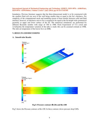 International Journal of Mechanical Engineering and Technology (IJMET), ISSN 0976 – 6340(Print), 
ISSN 0976 – 6359(Online), Volume 5, Issue 7, July (2014), pp. 01-14 © IAEME 
gas state equation can be used to relate pressure, density and temperature of air. The viscosity and 
thermal conductivity of the air are a function only of the temperature, the change of which is small in 
flow over the fin and can be assumed constant and evaluated at the mean air temperature of inlet and 
outlet. The viscosity is obtained from Sutherland’s law and the thermal conductivity can be fitted as 
linear form of mean temperature. 
7 
 
The boundary conditions for the velocity and thermal fields need to be specified on the 
interface of the fin surface and fluid due to take into account conjugate heat transfer. At the upstream 
boundary, the flow direction velocity and temperature are assumed to be constant, with the other two 
direction velocities being set to zero and flow direction velocity being set to the inlet air velocity and 
the temperature being set to the ambient atmospheric temperature. The downstream boundary is 
assumed to be pressure-outlet condition. The symmetry conditions are assumed on both sides of the 
computational domain and the periodic boundary condition are applied to at the top and bottom of 
the computational domain. All solid surfaces including the louver surface and the tube surface are 
assumed as no-slip boundary conditions and constant wall temperature are specified. 
IV. CFD MESHING 
In this model tetrahedral with prism boundary layer grid in the flow region. Especially 
complex shapes are difficult to model with a structured grid. Therefore an unstructured grid with 
triangular cells is used at the r outer region. 
Fig.4: CFD Meshing of Louver Fin 
The three-dimensional computational domain and boundary condition is shown in Figure 4. 
3. One-half of the tube pitch is considered with symmetry plane at one side and constant wall 
temperature at the other. The top and bottom surfaces of the domain are defined as periodic 
 