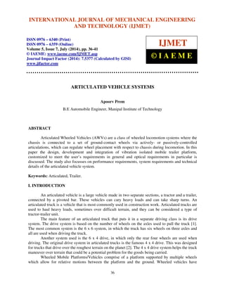 INTERNATIONAL JOURNAL OF MECHANICAL ENGINEERING 
International Journal of Mechanical Engineering and Technology (IJMET), ISSN 0976 – 6340(Print), 
ISSN 0976 – 6359(Online), Volume 5, Issue 7, July (2014), pp. 36-41 © IAEME 
AND TECHNOLOGY (IJMET) 
ISSN 0976 – 6340 (Print) 
ISSN 0976 – 6359 (Online) 
Volume 5, Issue 7, July (2014), pp. 36-41 
© IAEME: www.iaeme.com/IJMET.asp 
Journal Impact Factor (2014): 7.5377 (Calculated by GISI) 
www.jifactor.com 
© I A E M E 
ARTICULATED VEHICLE SYSTEMS 
Apoorv Prem 
IJMET 
B.E Automobile Engineer, Manipal Institute of Technology 
36 
ABSTRACT 
Articulated Wheeled Vehicles (AWVs) are a class of wheeled locomotion systems where the 
chassis is connected to a set of ground-contact wheels via actively- or passively-controlled 
articulations, which can regulate wheel placement with respect to chassis during locomotion. In this 
paper the design, development and integration of vibration isolated mobile trailer platform, 
customized to meet the user’s requirements in general and optical requirements in particular is 
discussed. The study also focusses on performance requirements, system requirements and technical 
details of the articulated vehicle system. 
Keywords: Articulated, Trailer. 
I. INTRODUCTION 
An articulated vehicle is a large vehicle made in two separate sections, a tractor and a trailer, 
connected by a pivoted bar. These vehicles can cary heavy loads and can take sharp turns. An 
articulated truck is a vehicle that is most commonly used in construction work. Articulated trucks are 
used to haul heavy loads, sometimes over difficult terrain, and they can be considered a type of 
tractor-trailer unit. 
The main feature of an articulated truck that puts it in a separate driving class is its drive 
system. The drive system is based on the number of wheels on the axles used to pull the truck [1]. 
The most common system is the 6 x 6 system, in which the truck has six wheels on three axles and 
all are used when driving the truck. 
Another system used is the 6 x 4 drive, in which only the rear four wheels are used when 
driving. The original drive system in articulated trucks is the famous 4 x 4 drive. This was designed 
for trucks that drive over the roughest terrain on the planet [2]. The 4 x 4 drive system helps the truck 
maneuver over terrain that could be a potential problem for the goods being carried. 
Wheeled Mobile Platforms/Vehicles comprise of a platform supported by multiple wheels 
which allow for relative motions between the platform and the ground. Wheeled vehicles have 
 