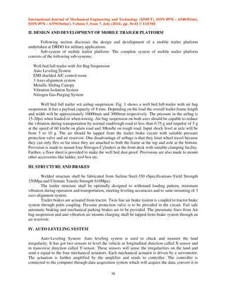 International Journal of Mechanical Engineering and Technology (IJMET), ISSN 0976 – 6340(Print), 
ISSN 0976 – 6359(Online), Volume 5, Issue 7, July (2014), pp. 36-41 © IAEME 
II. DESIGN AND DEVELOPMENT OF MOBILE TRAILER PLATFORM 
Following section discusses the design and development of a mobile trailer platform 
38 
undertaken at DRDO for military applications. 
Sub-system of mobile trailor platform: The complete system of mobile trailer platform 
consists of the following sub-systems; 
Well bed full-trailer with Air Bag Suspension 
Auto Leveling System 
EMI shielded A/C control room 
3 Axes alignment system 
Metallic Sliding Canopy 
Vibration Isolation System 
Nitrogen Gas Purging System 
Well bed full trailer wit airbag suspension: Fig. 1 shows a well bed full-trailer with air bag 
suspension. It has a payload capacity of 8 tons. Depending on the load the overall trailer frame length 
and width will be approximately 10000mm and 3000mm respectively. The pressure in the airbag is 
15-20psi when loaded or when towing. Air bag suspension on both axes should be capable to reduce 
the vibration during transportation by normal road/rough road to less than 0.75 g and impulse of 5 g 
at the speed of 60 km/hr on plain road and 30km/hr on rough road. Input shock level at axle will be 
from 5 to 10 g. The air should be tapped from the trailer brake circuit with suitable pressure 
protection valve and air reservoir. One disadvantage of airbags is that they limit wheel travel because 
they can only flex so far since they are attached to both the frame at the top and axle at the bottom. 
Provision is made to mount four Nitrogen Cylinders at the front deck with suitable clamping facility. 
Further, a floor sheet is provided to make the well bed dust proof. Provisions are also made to mount 
other accessories like ladder, tool box etc. 
III. STRUCTURE AND BRAKES 
Welded structure shall be fabricated from Sailma Steel-350 (Specifications-Yield Strength 
350Mpa and Ultimate Tensile Strength 610Mpa). 
The trailer structure shall be optimally designed to withstand loading pattern, minimum 
vibration during operation and transportation, meeting leveling accuracies and to suite mounting of 3 
axes alignment system. 
Trailer brakes are actuated from tractor. Twin line air brake system is coupled to tractor brake 
system through palm coupling. Pressure protection valve is to be provided in the circuit. Fail safe 
automatic braking and mechanical parking brakes are to be provided. The pneumatic lines from Air 
bag suspension and anti-vibration air mounts charging shall be tapped from brake system through an 
air reservoir. 
IV. AUTO LEVELING SYSTEM 
Auto-Leveling System: Auto leveling system is used to check and monitor the land 
irregularity. It has got two sensors to level the vehicle in longitudinal direction called X-sensor and 
in transverse direction called Y-sensor. These sensors will sense the irregularities on the land and 
send a signal to the four mechanical actuators. Each mechanical actuator is driven by a servomotor. 
The actuation is further amplified by the amplifier and sends to controller. The controller is 
connected to the computer through data acquisition system which will acquire the data, convert it in 
 