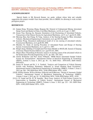 International Journal of Mechanical Engineering and Technology (IJMET), ISSN 0976 – 6340(Print), 
ISSN 0976 – 6359(Online), Volume 5, Issue 7, July (2014), pp. 36-41 © IAEME 
41 
ACKNOWLEDGMENT 
Special thanks to Mr Raveesh Kumar, my guide, without whose help and valuable 
suggestions this project wouldn’t have been possible. Also to DRDO, for allowing to work on their 
prestigious project. 
REFERENCES 
[1] Jianjun Dong, Wenming Zhang, Boqiang Shi. General of Underground Mining Articulated 
Dump Truck and Market in China. Coal Mine Machinery, vol.28, no.12, pp.1-3, 2007. 
[2] Jinyue Tian, Huixing Jia. Dynamic Simulation of the Overturning of Articulated Vehicles. 
Transactions of the Chinese Society for Agricultural Machinery, vol.37, no.7, pp.26-29, 2006. 
[3] Meirong Zhao, Kai Chang, Xi Yang. Analysis of the Steering Feature for Mine Articulated 
Vehicles. Mechanical Engineering  Automation, no.4, pp.100-104, 2009. 
[4] Jianchun Wang. Dynamical mathematical model of in situ steering of articulated vehicles. 
Construction Machinery, no.6, pp.86-90, 2008. 
[5] Minzhen Ye. Study of steering Procedure of Articulated Frame and Design of Steering 
System. Construction Machinery, no.11, pp.9-11, 1997. 
[6] Hongli zhang. Building of Complicated Non-linear Module in MATLAB. Journal of Xinjiang 
University (Natural Science Edition), no.1, pp.419-222, 2004. 
[7] Zhiguo Zhao, Chuansheng Si Dynamic analysis of steering system of the articulated vehicle in 
the heeled status Procedia Engineering vol 16, pp. 540 – 545, 2011. 
[8] Amrita R.Palaskar and Prof Aruna P.Phatale, “RFID Based Automated Guided Vehicle 
System for Transportation”, International Journal of Electrical Engineering  Technology 
(IJEET), Volume 4, Issue 4, 2013, pp. 56 - 61, ISSN Print : 0976-6545, ISSN Online: 
0976-6553. 
[9] Sanjay H. Sawant and Dr. J. A. Tamboli, “Analysis and Comparison of Vehicle Dynamic 
System with Nonlinear Parameters Subjected to Actual Random Road Excitations”, 
International Journal of Mechanical Engineering  Technology (IJMET), Volume 3, Issue 2, 
2012, pp. 284 - 299, ISSN Print: 0976 – 6340, ISSN Online: 0976 – 6359. 
[10] K. Kishore Kumar, M.Siva Krishna, D.Ravitej and D.Bhavana, “Design of Automatic Guided 
Vehicles”, International Journal of Mechanical Engineering  Technology (IJMET), 
Volume 3, Issue 1, 2012, pp. 24 - 32, ISSN Print: 0976 – 6340, ISSN Online: 0976 – 6359. 
[11] A. D. Lagad and Dr. K. H. Inamdar, “Root Cause Analysis of Field Failure Concern for 
Improvement in Durability of Vehicle System”, International Journal of Mechanical 
Engineering  Technology (IJMET), Volume 4, Issue 3, 2013, pp. 232 - 243, ISSN Print: 
0976 – 6340, ISSN Online: 0976 – 6359. 
