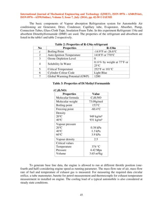 International Journal of Mechanical Engineering and Technology (IJMET), ISSN 0976 – 6340(Print), 
ISSN 0976 – 6359(Online), Volume 5, Issue 7, July (2014), pp. 42-50 © IAEME 
45 
 
The basic components of Vapour absorption Refrigeration system for Automobile Air 
conditioning are Generator, Drier, Condenser, Capillary tube, Evaporator, Absorber, Pump, 
Connection Tubes, Glass Cloth Tape, Insulation Foam Tube. In this experiment Refrigerant 134a and 
absorbent Dimethylformamide (DMF) are used. The properties of the refrigerant and absorbent are 
listed in the table1 and table 2 respectively. 
Table 2: Properties of R-134a refrigerant 
No Properties R-134a 
c Boiling Point -14.9°F or -26.6°C 
2 Auto-Ignition Temperature 1418°F or 770°C 
3 Ozone Depletion Level 0 
4 Solubility In Water 
0.11% by weight at 77°F or 
25°C 
5 Critical Temperature 252°F or 101°C 
6 Cylinder Colour Code Light Blue 
7 Global Warming Potential (GWP) 1200 
Table 3: Properties of Di Methyl Formamide 
(C3H7NO) 
Properties Value 
Molecular formula C3H7NO 
Molecular weight 73.09g/mol 
Boiling point 153°C 
Freezing point -60.4°C 
Density 
20°C 
949 kg/m³ 
40°C 
931 kg/m³ 
Vapour pressure 
20°C 
40°C 
60°C 
0.38 kPa 
1.3 kPa 
3.9 kPa 
Vapour density 2.5 
Critical values 
Temperature 
Pressure 
Volume 
374 °C 
4.42 Mpa 
3.65 m³/kg 
To generate base line data, the engine is allowed to run at different throttle position (one-fourth 
and half) considering engine speed as running parameter. The mass flow rate of air, mass flow 
rate of fuel and temperature of exhaust gas is measured. For measuring the required data circular 
orifice, u tube manometer, burette for petrol measurement and thermocouple for exhaust temperature 
measurement in installed on engine. The cooling load of a typical automobile is also considered at 
steady state conditions. 
 