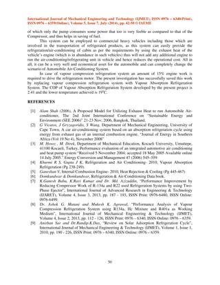 International Journal of Mechanical Engineering and Technology (IJMET), ISSN 0976 – 6340(Print), 
ISSN 0976 – 6359(Online), Volume 5, Issue 7, July (2014), pp. 42-50 © IAEME 
of which only the pump consumes some power that too is very feeble as compared to that of the 
Compressor, and thus helps in saving of fuel. 
50 
 
This system can be employed to commercial heavy vehicles including those which are 
involved in the transportation of refrigerated products, as this system can easily provide the 
refrigeration/air-conditioning of cabin as per the requirements by using the exhaust heat of the 
vehicle’s engine (which is in abundance in such vehicles) thus will not add any additional engine to 
run the air-conditioning/refrigerating unit in vehicle and hence reduces the operational cost. All in 
all, it can be a very well and economical asset for the automobile and can completely change the 
scenario of Automobile Air-Conditioning System. 
In case of vapour compression refrigeration system an amount of 15% engine work is 
required to drive the refrigeration motor. The present investigation has successfully saved this work 
by replacing vapour compression refrigeration system with Vapour Absorption Refrigeration 
System. The COP of Vapour Absorption Refrigeration System developed by the present project is 
2.41 and the lower temperature achieved is 19oC. 
REFERENCES 
[1] Alam Shah (2006), A Proposed Model for Utilizing Exhaust Heat to run Automobile Air-conditioner, 
The 2nd Joint International Conference on “Sustainable Energy and 
Environment (SEE 2006)” 21-23 Nov; 2006, Bangkok, Thailand. 
[2] G Vicatos, J Gryzagoridis, S Wang, Department of Mechanical Engineering, University of 
Cape Town, A car air-conditioning system based on an absorption refrigeration cycle using 
energy from exhaust gas of an internal combustion engine. “Journal of Energy in Southern 
Africa (Vol 19 No 4), November 2008” 
[3] M. Hosoz , M. Direk, Department of Mechanical Education, Kocaeli University, Umuttepe, 
41100 Kocaeli, Turkey, Performance evaluation of an integrated automotive air conditioning 
and heat pump system “Received 5 November 2004; accepted 18 May 2005 Available online 
14 July 2005.” Energy Conversion and Management 47 (2006) 545–559 
[4] Khurmi R S, Gupta J K, Refrigeration and Air Conditioning- 2010, Vapour Absorption 
Refrigeration (Pg 238-249). 
[5] Ganeshan V, Internal Combustion Engine- 2010, Heat Rejection  Cooling (Pg 445-467) 
[6] Domkundwar  Domkundwar, Refrigeration  Air-Conditioning Data book. 
[7] K.Ganesh Babu, K.Ravi Kumar and Dr. Md. Azizuddin, “Performance Improvement by 
Reducing Compressor Work of R-134a and R22 used Refrigeration Systems by using Two- 
Phase Ejector”, International Journal of Advanced Research in Engineering  Technology 
(IJARET), Volume 4, Issue 3, 2013, pp. 187 - 193, ISSN Print: 0976-6480, ISSN Online: 
0976-6499. 
[8] Dr. Ashok G. Matani and Mukesh K. Agrawal, “Performance Analysis of Vapour 
Compression Refrigeration System using R134a, Hc Mixture and R401a as Working 
Medium”, International Journal of Mechanical Engineering  Technology (IJMET), 
Volume 4, Issue 2, 2013, pp. 112 - 126, ISSN Print: 0976 – 6340, ISSN Online: 0976 – 6359. 
[9] Anirban Sur and Dr.Randip.K.Das, “Review on Solar Adsorption Refrigeration Cycle”, 
International Journal of Mechanical Engineering  Technology (IJMET), Volume 1, Issue 1, 
2010, pp. 190 - 226, ISSN Print: 0976 – 6340, ISSN Online: 0976 – 6359. 
