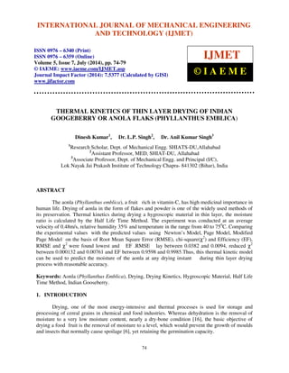INTERNATIONAL JOURNAL OF MECHANICAL ENGINEERING 
International Journal of Mechanical Engineering and Technology (IJMET), ISSN 0976 – 6340(Print), 
ISSN 0976 – 6359(Online), Volume 5, Issue 7, July (2014), pp. 74-79 © IAEME 
AND TECHNOLOGY (IJMET) 
ISSN 0976 – 6340 (Print) 
ISSN 0976 – 6359 (Online) 
Volume 5, Issue 7, July (2014), pp. 74-79 
© IAEME: www.iaeme.com/IJMET.asp 
Journal Impact Factor (2014): 7.5377 (Calculated by GISI) 
www.jifactor.com 
IJMET 
© I A E M E 
THERMAL KINETICS OF THIN LAYER DRYING OF INDIAN 
GOOGEBERRY OR ANOLA FLAKS (PHYLLANTHUS EMBLICA) 
Dinesh Kumar1, Dr. L.P. Singh2, Dr. Anil Kumar Singh3 
1Research Scholar, Dept. of Mechanical Engg. SHIATS-DU,Allahabad 
2Assistant Professor, MED, SHIAT-DU, Allahabad 
3Associate Professor, Dept. of Mechanical Engg. and Principal (I/C), 
Lok Nayak Jai Prakash Institute of Technology Chapra- 841302 (Bihar), India 
74 
ABSTRACT 
The aonla (Phyllanthus emblica), a fruit rich in vitamin-C, has high medicinal importance in 
human life. Drying of aonla in the form of flakes and powder is one of the widely used methods of 
its preservation. Thermal kinetics during drying a hygroscopic material in thin layer, the moisture 
ratio is calculated by the Half Life Time Method. The experiment was conducted at an average 
velocity of 0.48m/s, relative humidity 35% and temperature in the range from 40 to 750C. Comparing 
the experimental values with the predicted values using Newton’s Model, Page Model, Modified 
Page Model on the basis of Root Mean Square Error (RMSE), chi-square(2c 
) and Efficiency (EF), 
RMSE and c 
2 were found lowest and EF .RMSE lay between 0.0382 and 0.0094, reduced c 
2 
between 0.000132 and 0.00761 and EF between 0.9598 and 0.9985.Thus, this thermal kinetic model 
can be used to predict the moisture of the aonla at any drying instant during thin layer drying 
process with reasonable accuracy. 
Keywords: Aonla (Phyllanthus Emblica), Drying, Drying Kinetics, Hygroscopic Material, Half Life 
Time Method, Indian Gooseberry. 
1. INTRODUCTION 
Drying, one of the most energy-intensive and thermal processes is used for storage and 
processing of cereal grains in chemical and food industries. Whereas dehydration is the removal of 
moisture to a very low moisture content, nearly a dry-bone condition [16], the basic objective of 
drying a food fruit is the removal of moisture to a level, which would prevent the growth of moulds 
and insects that normally cause spoilage [6], yet retaining the germination capacity. 
 