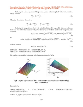 International Journal of Mechanical Engineering and Technology (IJMET), ISSN 0976 – 6340(Print), 
ISSN 0976 – 6359(Online), Volume 5, Issue 7, July (2014), pp. 101-112 © IAEME 
y’’+p(x)+q(x)=0 (37) 
and made the change of variable y=u(x)z, ODE results as 
z’’u+(2u’+p(x))z’+(u’’+p(x)u’+qu=0. (38) 
109 
We cancel the coefficient of zi, 
2u’+p(x)=0, (39) 
we get 
0  !,( 
 , (40) 
and |~n ‡ 
# 
# ™ * 	 
”+  	 
+ # 
#  * g ™  %, |~n # 
# ™ * 	 
” * k! ™  %, 
(41) 
@š  r|}n|~n # 
# ™ * 	 
” * k! ™  %, (42) 
With the same component t, as in the first solution, it results that 
+   !,$ˆ , @š  ›œ__ž… ƒ›k_u† * ƒ{!!‚„… ›k_u†, 
“    ! 
4( 
 @š@+ , (43) 
The constants are determined with a system with initial and final conditions, getting two 
solutions for the two cases 
SOL1(C1= 59.95111043 I; C2= 563.3498783 I; C3=1), SOL2(C1=-59.95111043 I; C2=-563.3498783 I; 
C3=1). 
The graphic representation is identical in both cases and it is shown in Fig.2. 
a5). Solutions with Bessel functions, using the Green function [11]. If in parabolic equation (3), 
 
 

  Ÿ  = (w), this becomes: 

 

  
  

 
. (44) 
Because 

 

  
,  

 
are components of the zero divergence of a function (x,t,w), the Green 
function can be applied [6] 
¡ 
 

  
  

 € € T  ‘¢   € * @  € . 
(45) 
The function lower than the parabolic integral can be proportional with the partial derivatives 
of the function U(x,t) 
€£  
¤ 

 € * 
¤ 

 € , £  ‘ 
¤ 

 € * ‘ 
¤ 

 € . (46) 
Identifying the previous relations, the following system will result 

¤ 

    , 

¤ 

  @3 (47) 
 