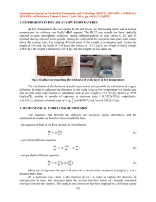 International Journal of Mechanical Engineering and Technology (IJMET), ISSN 0976 – 6340(Print), 
ISSN 0976 – 6359(Online), Volume 5, Issue 7, July (2014), pp. 101-112 © IAEME 
2. EXPERIMENTS IN DRY AIR AT LOW TEMPERATURES 
At low temperatures the iron oxides Fe3O4 and Fe2O3, are thermically stable and at normal 
temperatures the ordinary rust Fe2O3*nH2O appears. The OL37 iron sample has been vertically 
exposed in open atmospheric conditions during different periods of time (about 6, 12, and 24 
months), during cold and warm periods. During the cold period the corrosion takes place with values 
above the average ones. For studying different parts of the sample, a rectangular part, having the 
length of 3.8 [cm], the width of 3.45 [cm], the surface of 13.11 [cm2], the weight of initial sample 
2.5634 [g], the weight without rust 2.2911 [g], the rust weight [g] was taken out. 
Fig.1: Explication regarding the thickness of oxide layer at low temperature 
The calculation of the thickness of oxide layer makes also possible the calculation of oxygen 
diffusion. In order to calculate the thickness of the oxide layer at low temperature we should take 
into account some experimental or calculated, such as rust weight gr (0.2723[g]), density  (5195 
[mg/), number of months of exposure or exposure time, t (1.5552x107[s], respectively, 
3.1x107[s]), thickness of oxide layer (   
102 
	 

	 
 