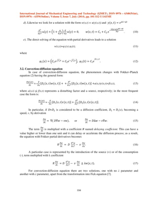 International Journal of Mechanical Engineering and Technology (IJMET), ISSN 0976 – 6340(Print), 
ISSN 0976 – 6359(Online), Volume 5, Issue 7, July (2014), pp. 101-112 © IAEME 
D, expressed in [cm2/s]; due to the fact that we didn’t have any data about D, the time dependency 
(t), or (x,t), we considered D=constant (or K). In calculus we considered D=1.12*10-8 [cm2/s]. The 
following abbreviations were used (specific to the calculus program): ODE – normal differential 
equation (of variable x or t), PDE – differential equation with partial derivatives (with two variables 
x and t) and SOL – solution from an expression or effective solution. In Bessel function, I indicates 
the type of function and   . 
3.1. Parabolic Homogenous Equation of Diffusion 
The second law of Fick, (1) for diffusion phenomena that are variable in time and space, in 
homogenous and isotropic environments, has been studied with several solving methods: 
- the method of separation the variables with a real function represented by a Fourier integral with 
Poisson form and solved with erf –Laplace function [7]; 
- the method of integral transformations, respectively the Fourier transformation [8], [9]. 
We present five solutions to the heat equation or the second law of Fick about diffusion. 
a). After changing the function     ! and, after solving the derivatives 
103 

 

  
 

  
 

 
and their replacement, the following differential equation results 
# 
#    
$   %,   	! 
'( 
) * +!,'( 
) , 
(4) 
with general solution 
   -	! 
'( 
) * +!,'( 
) . !. (5) 
b). A solution having the form w(x,t)= u(y(x,t)) will be determined with y(x,t)=ex+μt and, after 
derivation and replacements, the following equation will result 
# 
#/ 0 *   1 
$ # 
#/ 0  %, (6) 
The condition is   1 
$  % and the result will be a simpler equation 
# 
#/ 0  %, u(y)= C1 y + C2, (7) 
with the general solution 
    	!2$ * +3 (8) 
c). Let us determine the solution of Fick’s equation with the form w(x,t)=u(y(x,t)) and     
!23 Calculating the derivatives and replacing the parabolic differential equation the result will 
be: 
# 
#/ 0 *   	 
$ # 
#/ 0  %,     	 * +!,)456789 
)  
. (9) 
 