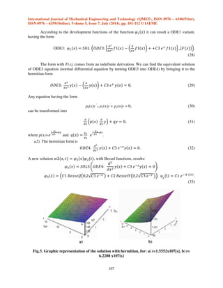 International Journal of Mechanical Engineering and Technology (IJMET), ISSN 0976 – 6340(Print), 
ISSN 0976 – 6359(Online), Volume 5, Issue 7, July (2014), pp. 101-112 © IAEME 
The parabolic equation that describes the diffusion phenomenon transforms into: 
- the second law of Fick (1), applied for homogenous environments, for (x)=1; 
- for (x), function of x, given by the nature of the modeled process, the equation is a component part 
of Sturm-Liouville operator, in Neumann problem with non-homogenous limit conditions, in 
Dirichlet problem for unlimited domains and so on; 
- if (x)=K, with K=constant, the equation of heat can be obtained, where K(=D) can also be K(w); 
- if (x) is replaced with w(x,t) or with a function f(w(x,t)), several differential equations with 
different forms will be obtained, with f(w) at “m” and/or 
106 

 

at ”n” or @
 

 at “p” and some 
partial derivatives of w can be added, from (n-1) until one and with a free term w(x,t). 
a1). Solving the equation by using the method of variables separation 
PDE1: 

 

  q !, 
 

  !, 
 

 (26) 
the result was the solution     @	@+ , of components: 
@	  r|}|~ 
€+ 
€+   k! * 
€ 
€ 
 
@	  ! 
 
+{!!‚Qƒk! * ƒ{!!‚„…ƒk!† 
@+   r|}ƒ|~ƒ ‡ # 
# ƒ   qƒ k, @+   !,$ˆ. (27) 
The constants are determined from a system of initial conditions (x=0, t=0, Ci=1575.745 is 
the initial concentration) and of final conditions (x=30x10-4, t=1.5552x107, Cf=1279.986 is the final 
concentration). There are two solutions for the two cases: 
SOL1(C1=57.58669368I; C2=565.9460188 I; C3=1) SOL2(C1=-57.58669368 I; C2= -565.9460188 
I; C3=1), 
with the graphic representation as shown in Fig.2a. 
a) b) 
Fig.2: Graphic representation of the solution for: a) t=1.5552x107[s], b) t=3.1104 x107[s] 
 