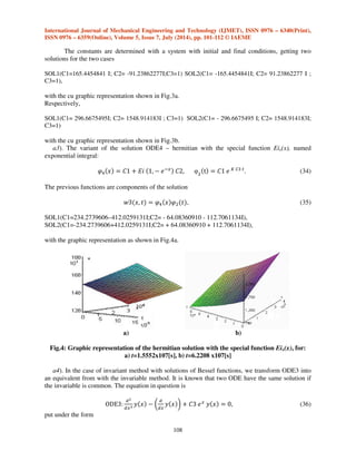 International Journal of Mechanical Engineering and Technology (IJMET), ISSN 0976 – 6340(Print), 
ISSN 0976 – 6359(Online), Volume 5, Issue 7, July (2014), pp. 101-112 © IAEME 
According to the development functions of the function @	 it can result a ODE1 variant, 
107 
having the form 
ODE3:@	  r|} |~k ‰ # 
#   Š # 
# ‹ * *k!Œ  Ž. 
(28) 
The form with F(x), comes from an indefinite derivation. We can find the equivalent solution 
of ODE3 equation (normal differential equation by turning ODE3 into ODE4) by bringing it to the 
hermitian form 
|~k # 
#   Š # 
# ‹ * k!  %. (29) 
Any equation having the form 
p0(x)y’’ 
+ p1(x)y’+ p2(x)y = 0, (30) 
can be transformed into 
# 
#  # 
#  * g  %, (31) 
where p(x)=!‘ 5 
’ # 
and g  : 
:’ 
!‘ 5 
’ # 
. 
a2). The hermitian form is 
|~“ # 
#  * k!,  %. (32) 
A new solution ƒ    @@+ , with Bessel functions, results: 
@  r|}k -|~“ 
€+ 
€+  * k!,  %. 
@  {!!‚Q…%ƒk!,† * ƒ{!!‚„…%ƒk!,† +]  !,$ˆ. 
(33) 
a) b) 
Fig.3. Graphic representation of the solution with hermitian, for: a) t=1.5552x107[s], b) t= 
6.2208 x107[s] 
 