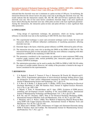 International Journal of Mechanical Engineering and Technology (IJMET), ISSN 0976 – 6340(Print), 
ISSN 0976 – 6359(Online), Volume 5, Issue 7, July (2014), pp. 113-124 © IAEME 
121 
(C) Pulse on time at low level (100 μsec.). 
(D) Pulse off time at high level (75 μsec.). 
 
Based on the above optimum conditions, the minimum value of EWR can be obtained from 
the following expression using the values form response table (Table 5) [16, 18]. 
EWR (min.)= [grand mean] + [contribution of A] + [contribution of B] + [contribution of C] + 
[contribution of D] + [contribution of AB] + [contribution of AD] + [contribution of BC] + 
[contribution of BD] + [contribution of CD] 
………………………………………………………..(3) 
EWR (min.)=  + [A (+1)− ] + [B (−1)− ] + [C (−1)− ] + [D (+1)− ] +[AB (−1)− ] + [AD (+1)− )] + 
[BC (+1)− )] + [BD (−1)− )] + [CD (−1)− )] 
EWR (min.)=1.012 + [0.910 − 1.012] + [0.989 –1.012] + [0.956 – 1.012] + [0.954 – 1.012] + [1.006 
−1.012] + [1.030 – 1.012] + [1.018 – 1.012] + [1.036 – 1.012] + [1.008 – 1.012] 
EWR (min.)= 0.807  0.80 mm3 /min. 
The above result reveal that the minimum electrode wear on the machining of AISI 304 SS 
within the range of factor under investigation is 0.80 mm3/min. To check the validity of the 
optimization procedure, the aforementioned EWR value is compared with the experimental values, 
obtained for the same optimized conditions and the variation is within the reasonable accuracy 
(+5%). Moreover, the equation mentioned earlier (3) can be effectively used to predict the EWR of 
EDMed AISI 304 SS drills at a 95% confidence level by multiplying the contributions with 
corresponding coded values of the main and interaction factors. 
5. DISCUSSIONS 
The electrode wear depends on the dielectric flow in the machining zone. If the flow is too 
turbulent, it results in an increase in electrode wear. Pulsed injection of the dielectric has enable 
reduction of wear due to dielectric flow. [19] 
From the results, it can be seen that the EWR is maximum at Multi - 4 channels electrode 
shape. The EWR decreases with the increase of number of holes inside the electrode. The reason 
being at multi 7 - channels, debris removed from efficient machining area more than multi 4 - 
channels thus multi 7 - channels brings fresh dielectric in the inter electrode gap. 
It has been observed that EWR increases with increase of peak current (from 30 to 36 Amp). Higher 
current density available at the working gap, at higher peak current conditions, generates large 
amount of heat. This rapidly overheats the electrode and increases electrode wear rate as it is 
concluded in Ref. [20]. 
It was observed that EWR increases with increment in pulse-on-time. This is because of 
formation of ‘black layer’ at tool surface. The black layer formation is due to migration of workpiece 
element and carbon from dielectric to the tool electrode surface. This finding has close relationship 
with the results presented by Ref. [21]. 
Also the increase in pulse-off-time decreased the EWR as with long pulse-off time the 
dielectric fluid produces the cooling effect on electrode and work piece and hence decreases the 
EWR [14]. 
The observed results shown proved that the main factor, which affects the electrode wear 
rate, is electrode shape. The pulse-on-time only plays small role on EDM process. The results 
 