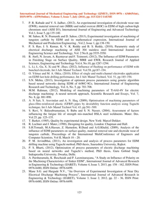 International Journal of Mechanical Engineering and Technology (IJMET), ISSN 0976 – 6340(Print), 
ISSN 0976 – 6359(Online), Volume 5, Issue 7, July (2014), pp. 113-124 © IAEME 
indicated that the electrode wear rate is minimum at a pulse-on-time of 100 μsec. In machining, the 
interaction between the chosen factors also plays some role in deciding the electrode wear rate. The 
results indicate that the interactions namely AB, AD, BC, BD and CD have significant effect on 
electrode wear rate. Out of four main factors considered, electrode shape is the most significant 
factor which affecting the electrode wear rate; while pulse-on-time is the least significant parameter. 
Among the interactions, the interaction pulse-on-time and pulse-off-time is more significant than 
other parameters. 
122 
6. CONCLUSION 
 
Using design of experiments technique, the parameters, which are having significant 
influence on electrode wear rate on the machining of AISI 304 SS, have been studied. 
(1) This experimental technique is easier and convenient technique used to study the main and 
interaction effects of different influential combinations of machining parameters affecting 
electrode wear rate. 
(2) Electrode shape is the factor, which has greater influence on EWR, followed by pulse off time. 
(3) The interaction also play some role in deciding the EWR on the EDM of AISI 304 SS. The 
interaction between pulse on time and pulse off time has more influence comparing with other 
interactions on EWR on the machining of AISI 304 SS. 
(4) The parameters considered in the experiments are optimized to attain minimum EWR using 
response graph, response table, normal probability plot, interaction graphs and analysis of 
variance (ANOVA) technique. 
(5) The optimization procedure can be used to predict the EWR for EDM of AISI 304 SS within 
the ranges of variable studied. However, the validity of the procedure is limited to the range of 
factors considered for the experimentation. 
7. REFERENCES 
1. C.A. Rashed, L. Romoli, F. Tantussi, F. Fuso, L. Bertoncini, M. Fiaschi, M. Allegrini and G. 
Dini, (2014), Experimental optimization of micro-electrical discharge drilling process from 
the perspective of inner surface enhancement measured by shear-force microscopy, CIRP 
Journal of Manufacturing Science and Technology, Vol. 7, pp.11-19. 
2. P. S. Rao, B. S. Reddy, J. S. Kumar and K. V. Reddy, (2010), Fuzzy Modeling for Electrical 
Discharge Machining of AISI 304 Stainless Steel, Journal of Applied Sciences Research, 
Vol. 6, No.11, pp. 1687-1700. 
3. S. Dhanik, S. Joshi, N. Ramakrishnan, and P. Apte, (2005), Evolution of EDM process 
modelling and development towards modelling of the micro-EDM process, International 
Journal of Manufacturing Technology and Management, Vol. 7, No.2, pp.157-180. 
4. K.H. Ho, and S.T. Newman, (2003), State of Art Electrical Discharge Machining (EDM), 
International Journal of Machine Tools and Manufacture, Volu. 43, No.13, pp.1287-1300. 
5. J. Marafona, and C.A. Wykes, (2000), New Method of Optimizing Material Removal Rate 
using EDM with Copper-tungsten Electrodes, International Journal of Machine Tools and 
Manufacture, Vol. 40, No.2, pp.153-164. 
6. A.A. Khan and S. Mridha ( 2007), Performance of Copper and Aluminum Electrodes during 
EDM of Stainless Steel and Carbide, The International Journal for Manufacturing Science 
and Production, Vol. 7, No.1, pp.1-7. 
 