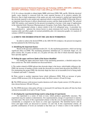 International Journal of Mechanical Engineering and Technology (IJMET), ISSN 0976 – 6340(Print), 
ISSN 0976 – 6359(Online), Volume 5, Issue 7, July (2014), pp. 113-124 © IAEME 
[3-5]. It is always desirable to obtain higher MRR with lower EWR, WR, and Ra .With the electrical 
sparks, more material is removed from the work material because of its positive polarity [6]. 
However, Due to high temperature of the sparks not only work material is melted and vaporised but 
the electrode material is also melted and vaporised which is expressed by EWR [7].Electrode Wear is 
an important factor because it affects dimensional accuracy and the shape produced [8]. The selected 
AISI 304 stainless steel material for the present investigation is having a wide range of applications 
in the industrial field: Chemical, Pharmaceutical, Cryogenic, Food, Dairy, Paper industries etc. [9]. 
114 
 
This experimental scheme is almost similar to the L16 orthogonal array. A procedure has 
been introduced to optimize the chosen factors to attain minimum tool wear by incorporating (i) 
response table and effect graph; (ii) normal probability plot; (iii) interaction graphs; (iv) analysis of 
variance (ANOVA) technique. 
2. ACHIEVE THE DESIRED EWR ON THE AISI 304 SS WORKPIECE 
In order to achieve the desired EWR on the AISI 304 SS workpiece, the present investigation 
has been planned in the following steps: 
A: identifying the important factors 
Based on the previous published results [10, 11], the machining parameters, which are having 
significant effect on EWR. The machining parameters identified are: (1) electrode shape; (A), (2) 
pulse current; (B), (3) pulse on time; (C), (4) pulse off time; (D). Out of which electrode shape has 
been specially applied. 
B: finding the upper and lower limits of the factors identified 
For finding the upper and lower limits of the machining parameters, a detailed analysis has 
been carried out. The limits identified are discussed below: 
i. The studies related to EDM indicate that electrode shape is the factor, which highly influences the 
EWR, the increase of number of holes inside the electrode (to certain limit) decreases the EWR [12]. 
For maintaining the proper EWR, the electrode shape has been set at reasonable level of being multi 
4 -channels and multi 7 -channels. 
ii. Pulse current is another important factor which influences EWR. With an increase of pulse 
current, EWR increases [10]. In the present study, the Pulse current is 30 and 36 Amp. 
iii. The EWR increases with increase in pulse duration at all value of peak current. [13].The pulse on 
time chosen between 100 and 150 μsec. 
iv. The EWR decreases when pulse-off time is increased [14] and hence the pulse-off time has been 
selected at reasonable level and is 50 and 75 μsec. 
C: developing the experimental design matrix using design of experiments 
An experiment is a series of trials or tests, which produces quantifiable outcomes. The 
experiment may be random or deterministic. For experimentation, design of experiment in statistics 
has been used. The merit of this experimental scheme is that the cost of experimentation is reduced 
considerably as compared to one factor at a time type experiment. The identified factors and its 
lower and upper limits are discussed in sections 2.A and 2.B. In this experimental scheme, all 
possible combinations of levels are included so that there are 2n (where n refers to the number of 
 