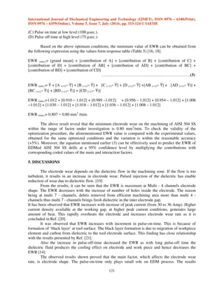 International Journal of Mechanical Engineering and Technology (IJMET), ISSN 0976 – 6340(Print), 
ISSN 0976 – 6359(Online), Volume 5, Issue 7, July (2014), pp. 113-124 © IAEME 
120 
 
Fig. 4: Interaction between A and B Fig. 5: Interaction between A and D 
Fig. 6: Interaction between B and C Fig. 7: Interaction between B and D 
Fig. 8: Interaction between C and D Fig. 9: Interaction between A and C 
4. OPTIMIZING THE CHOSEN FACTOR LEVELS TO ATTAIN MINIMUM EWR 
From the analysis of response graph, response table, and interaction graphs, the optimal 
machining parameters for the AISI 304 SS machining process is achieved for the minimum value of 
EWR. The optimal conditions arrived are: 
(A) Electrode shape at high level (7 channels). 
(B) Pulse current at low level (30 Amp). 
 