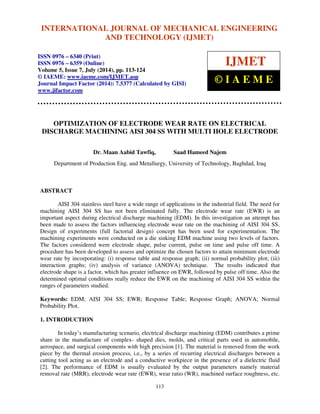 International INTERNATIONAL Journal of Mechanical JOURNAL Engineering OF and MECHANICAL Technology (IJMET), ISSN ENGINEERING 
0976 – 6340(Print), 
ISSN 0976 – 6359(Online), Volume 5, Issue 7, July (2014), pp. 113-124 © IAEME 
AND TECHNOLOGY (IJMET) 
ISSN 0976 – 6340 (Print) 
ISSN 0976 – 6359 (Online) 
Volume 5, Issue 7, July (2014), pp. 113-124 
© IAEME: www.iaeme.com/IJMET.asp 
Journal Impact Factor (2014): 7.5377 (Calculated by GISI) 
www.jifactor.com 
113 
 
IJMET 
© I A E M E 
OPTIMIZATION OF ELECTRODE WEAR RATE ON ELECTRICAL 
DISCHARGE MACHINING AISI 304 SS WITH MULTI HOLE ELECTRODE 
Dr. Maan Aabid Tawfiq, Saad Hameed Najem 
Department of Production Eng. and Metallurgy, University of Technology, Baghdad, Iraq 
ABSTRACT 
AISI 304 stainless steel have a wide range of applications in the industrial field. The need for 
machining AISI 304 SS has not been eliminated fully. The electrode wear rate (EWR) is an 
important aspect during electrical discharge machining (EDM). In this investigation an attempt has 
been made to assess the factors influencing electrode wear rate on the machining of AISI 304 SS. 
Design of experiments (full factorial design) concept has been used for experimentation. The 
machining experiments were conducted on a die sinking EDM machine using two levels of factors. 
The factors considered were electrode shape, pulse current, pulse on time and pulse off time. A 
procedure has been developed to assess and optimize the chosen factors to attain minimum electrode 
wear rate by incorporating: (i) response table and response graph; (ii) normal probability plot; (iii) 
interaction graphs; (iv) analysis of variance (ANOVA) technique. The results indicated that 
electrode shape is a factor, which has greater influence on EWR, followed by pulse off time. Also the 
determined optimal conditions really reduce the EWR on the machining of AISI 304 SS within the 
ranges of parameters studied. 
Keywords: EDM; AISI 304 SS; EWR; Response Table; Response Graph; ANOVA; Normal 
Probability Plot. 
1. INTRODUCTION 
In today’s manufacturing scenario, electrical discharge machining (EDM) contributes a prime 
share in the manufacture of complex- shaped dies, molds, and critical parts used in automobile, 
aerospace, and surgical components with high precision [1]. The material is removed from the work 
piece by the thermal erosion process, i.e., by a series of recurring electrical discharges between a 
cutting tool acting as an electrode and a conductive workpiece in the presence of a dielectric fluid 
[2]. The performance of EDM is usually evaluated by the output parameters namely material 
removal rate (MRR), electrode wear rate (EWR), wear ratio (WR), machined surface roughness, etc. 
 