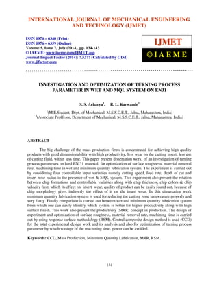 International INTERNATIONAL Journal of Mechanical JOURNAL Engineering OF and MECHANICAL Technology (IJMET), ISSN ENGINEERING 
0976 – 6340(Print), 
ISSN 0976 – 6359(Online), Volume 5, Issue 7, July (2014), pp. 134-143 © IAEME 
AND TECHNOLOGY (IJMET) 
ISSN 0976 – 6340 (Print) 
ISSN 0976 – 6359 (Online) 
Volume 5, Issue 7, July (2014), pp. 134-143 
© IAEME: www.iaeme.com/IJMET.asp 
Journal Impact Factor (2014): 7.5377 (Calculated by GISI) 
www.jifactor.com 
134 
 
IJMET 
© I A E M E 
INVESTIGATION AND OPTIMIZATION OF TURNING PROCESS 
PARAMETER IN WET AND MQL SYSTEM ON EN31 
S. S. Acharya1, R. L. Karwande2 
1(M.E.Student, Dept. of Mechanical, M.S.S.C.E.T., Jalna, Maharashtra, India) 
2(Associate Proffesor, Department of Mechanical, M.S.S.C.E.T., Jalna, Maharashtra, India) 
ABSTRACT 
The big challenge of the mass production firms is concentrated for achieving high quality 
products with good dimensionability with high productivity, less wear on the cutting insert, less use 
of cutting fluid, within less time. This paper present dissertation work of an investigation of turning 
process parameters on hard EN 31 material, for optimization of surface roughness, material removal 
rate, machining time in wet and minimum quantity lubrication system. The experiment is carried out 
by considering four controllable input variables namely cutting speed, feed rate, depth of cut and 
insert nose radius in the presence of wet  MQL system. This experiment also present the relation 
between chip formations and controllable variables along with chip thickness, chip colors  chip 
velocity from which its effect on insert wear, quality of product can be easily found out, because of 
chip morphology gives indirectly the effect of it on the insert wear. In this dissertation work 
minimum quantity lubrication system is used for reducing the cutting zone temperature properly and 
very fastly. Finally comparison is carried out between wet and minimum quantity lubrication system 
from which one can easily identify which system is better for higher productivity along with high 
surface finish. This work also present the productivity (MRR) concept in production. The design of 
experiment and optimization of surface roughness, material removal rate, machining time is carried 
out by using response surface methodology (RSM). Central composite design method is used (CCD) 
for the total experimental design work and its analysis and also for optimization of turning process 
parameter by which wastage of the machining time, power can be avoided. 
Keywords: CCD, Mass Production, Minimum Quantity Lubrication, MRR, RSM. 
 