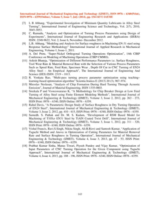 International Journal of Mechanical Engineering and Technology (IJMET), ISSN 0976 – 6340(Print), 
ISSN 0976 – 6359(Online), Volume 5, Issue 7, July (2014), pp. 134-143 © IAEME 
143 
 
[7] L B Abhang, “Experimental Investigation of Minimum Quantity Lubricants in Alloy Steel 
Turning”, International Journal of Engineering Science and Technology, Vol. 2(7), 2010, 
3045-3053. 
[8] C. Ramudu, “Analysis and Optimization of Turning Process Parameters using Design of 
Experiments”, International Journal of Engineering Research and Applications (IJERA) 
ISSN: 2248-9622, Vol. 2, Issue 6, November- December 2012. 
[9] L.B. Abhang, “Modeling and Analysis for Surface roughness in Machining EN-31 steel using 
Response Surface Methodology” International Journal of Applied Research in Mechanical 
Engineering, Volume-1, Issue-1, 2011. 
[10] A. Del Prete, “Super-Nickel Orthogonal Turning Operations Optimization”, 14th CIRP 
Conference on Modeling of Machining Operations (CIRP CMMO). 
[11] Ashish Bhateja, “Optimization of Different Performance Parameters i.e. Surface Roughness, 
Tool Wear Rate  Material Removal Rate with the Selection of Various Process Parameters 
Such as Speed Rate, Feed Rate, Specimen Wear , Depth Of Cut in CNC Turning of EN24 
Alloy Steel – An Empirical Approach”, The International Journal of Engineering And 
Science (IJES) ISSN: 2319 – 1813. 
[12] R. Venkata Rao, “Multi-pass turning process parameter optimization using teaching– 
learning-based optimization algorithm” Scientia Iranica E (2013) 20 (3), 967–974. 
[13] Miroslav Neslusan, “Analysis of Chip Formation During Hard Turning Through Acoustic 
Emission”, Journal of Material Engineering, ISSN 1335-0803. 
[14] Sreekala P and Visweswararao K, “A Methodology for Chip Breaker Design at Low Feed 
Turning of Alloy Steel using Finite Element Modeling Methods”, International Journal of 
Mechanical Engineering  Technology (IJMET), Volume 3, Issue 2, 2012, pp. 263 - 273, 
ISSN Print: 0976 – 6340, ISSN Online: 0976 – 6359. 
[15] Rahul Davis, “A Parameteric Design Study of Surface Roughness in Dry Turning Operation 
of EN24 Steel”, International Journal of Mechanical Engineering  Technology (IJMET), 
Volume 3, Issue 2, 2012, pp. 410 - 415, ISSN Print: 0976 – 6340, ISSN Online: 0976 – 6359. 
[16] Sumedh. S. Pathak and Dr. M. S. Kadam, “Development of RSM Based Model for 
Machining of T105cr EN31 Steel by TiAlN Coated Twist Drill”, International Journal of 
Mechanical Engineering  Technology (IJMET), Volume 3, Issue 1, 2012, pp. 311 - 320, 
ISSN Print: 0976 - 6340, ISSN Online: 0976 - 6359. 
[17] Vishal Francis, Ravi.S.Singh, Nikita Singh, Ali.R.Rizvi and Santosh Kumar, “Application of 
Taguchi Method and Anova in Optimization of Cutting Parameters for Material Removal 
Rate and Surface Roughness in Turning Operation”, International Journal of Mechanical 
Engineering  Technology (IJMET), Volume 4, Issue 3, 2013, pp. 47 - 53, ISSN Print: 
0976 – 6340, ISSN Online: 0976 – 6359. 
[18] Prabhat Kumar Sinha, Manas Tiwari, Piyush Pandey and Vijay Kumar, “Optimization of 
Input Parameters of CNC Turning Operation for the Given Component using Taguchi 
Approach”, International Journal of Mechanical Engineering  Technology (IJMET), 
Volume 4, Issue 4, 2013, pp. 188 - 196, ISSN Print: 0976 - 6340, ISSN Online: 0976 - 6359. 
