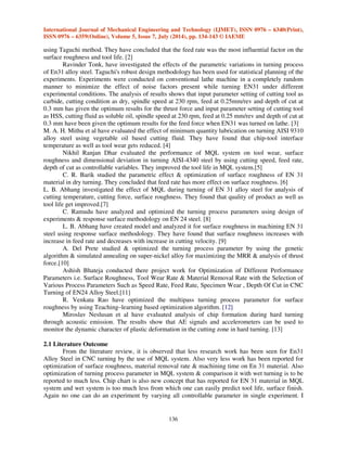 International Journal of Mechanical Engineering and Technology (IJMET), ISSN 0976 – 6340(Print), 
ISSN 0976 – 6359(Online), Volume 5, Issue 7, July (2014), pp. 134-143 © IAEME 
using Taguchi method. They have concluded that the feed rate was the most influential factor on the 
surface roughness and tool life. [2] 
136 
 
Ravinder Tonk, have investigated the effects of the parametric variations in turning process 
of En31 alloy steel. Taguchi's robust design methodology has been used for statistical planning of the 
experiments. Experiments were conducted on conventional lathe machine in a completely random 
manner to minimize the effect of noise factors present while turning EN31 under different 
experimental conditions. The analysis of results shows that input parameter setting of cutting tool as 
carbide, cutting condition as dry, spindle speed at 230 rpm, feed at 0.25mm/rev and depth of cut at 
0.3 mm has given the optimum results for the thrust force and input parameter setting of cutting tool 
as HSS, cutting fluid as soluble oil, spindle speed at 230 rpm, feed at 0.25 mm/rev and depth of cut at 
0.3 mm have been given the optimum results for the feed force when EN31 was turned on lathe. [3] 
M. A. H. Mithu et al have evaluated the effect of minimum quantity lubrication on turning AISI 9310 
alloy steel using vegetable oil based cutting fluid. They have found that chip-tool interface 
temperature as well as tool wear gets reduced. [4] 
Nikhil Ranjan Dhar evaluated the performance of MQL system on tool wear, surface 
roughness and dimensional deviation in turning AISI-4340 steel by using cutting speed, feed rate, 
depth of cut as controllable variables. They improved the tool life in MQL system.[5] 
C. R. Barik studied the parametric effect  optimization of surface roughness of EN 31 
material in dry turning. They concluded that feed rate has more effect on surface roughness. [6] 
L. B. Abhang investigated the effect of MQL during turning of EN 31 alloy steel for analysis of 
cutting temperature, cutting force, surface roughness. They found that quality of product as well as 
tool life get improved.[7] 
C. Ramudu have analyzed and optimized the turning process parameters using design of 
experiments  response surface methodology on EN 24 steel. [8] 
L. B. Abhang have created model and analyzed it for surface roughness in machining EN 31 
steel using response surface methodology. They have found that surface roughness increases with 
increase in feed rate and decreases with increase in cutting velocity. [9] 
A. Del Prete studied  optimized the turning process parameter by using the genetic 
algorithm  simulated annealing on super-nickel alloy for maximizing the MRR  analysis of thrust 
force.[10] 
Ashish Bhateja conducted there project work for Optimization of Different Performance 
Parameters i.e. Surface Roughness, Tool Wear Rate  Material Removal Rate with the Selection of 
Various Process Parameters Such as Speed Rate, Feed Rate, Specimen Wear , Depth Of Cut in CNC 
Turning of EN24 Alloy Steel.[11] 
R. Venkata Rao have optimized the multipass turning process parameter for surface 
roughness by using Teaching–learning based optimization algorithm. [12] 
Miroslav Neslusan et al have evaluated analysis of chip formation during hard turning 
through acoustic emission. The results show that AE signals and accelerometers can be used to 
monitor the dynamic character of plastic deformation in the cutting zone in hard turning. [13] 
2.1 Literature Outcome 
From the literature review, it is observed that less research work has been seen for En31 
Alloy Steel in CNC turning by the use of MQL system. Also very less work has been reported for 
optimization of surface roughness, material removal rate  machining time on En 31 material. Also 
optimization of turning process parameter in MQL system  comparison it with wet turning is to be 
reported to much less. Chip chart is also new concept that has reported for EN 31 material in MQL 
system and wet system is too much less from which one can easily predict tool life, surface finish. 
Again no one can do an experiment by varying all controllable parameter in single experiment. I 
 