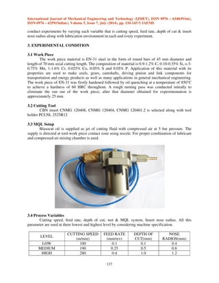 International Journal of Mechanical Engineering and Technology (IJMET), ISSN 0976 – 6340(Print), 
ISSN 0976 – 6359(Online), Volume 5, Issue 7, July (2014), pp. 134-143 © IAEME 
conduct experiments by varying each variable that is cutting speed, feed rate, depth of cut  insert 
nose radius along with lubrication environment in each and every experiment. 
137 
3. EXPERIMENTAL CONDITION 
3.1 Work Piece 
 
The work piece material is EN-31 steel in the form of round bars of 45 mm diameter and 
length of 70 mm axial cutting length. The composition of material is 0.9-1.2% C, 0.10-0.35% Si, o.3- 
0.75% Mn, 1-1.6% Cr, 0.025% Co, 0.05% S and 0.05% P. Application of this material with its 
properties are used to make axels, gears, camshafts, driving pinion and link components for 
transportation and energy products as well as many applications in general mechanical engineering. 
The work piece of EN-31 was firstly hardened followed by oil quenching at a temperature of 850°C 
to achieve a hardness of 60 HRC throughout. A rough turning pass was conducted initially to 
eliminate the run out of the work piece, after that diameter obtained for experimentation is 
approximately 25 mm. 
3.2 Cutting Tool 
CBN insert CNMG 120408, CNMG 120404, CNMG 120401.2 is selected along with tool 
holder PCLNL 2525R12 
3.3 MQL Setup 
Blasocut oil is supplied as jet of cutting fluid with compressed air at 5 bar pressure. The 
supply is directed at tool-work piece contact zone using nozzle. For proper combination of lubricant 
and compressed air mixing chamber is used. 
3.4 Process Variables 
Cutting speed, feed rate, depth of cut, wet  MQL system, Insert nose radius. All this 
parameter are used at there lowest and highest level by considering machine specification. 
LEVEL 
CUTTING SPEED 
(m/min) 
FEED RATE 
(mm/rev) 
DEPTH OF 
CUT(mm) 
NOSE 
RADIOS(mm) 
LOW 100 0.1 0.1 0.4 
MEDIUM 190 0.25 0.5 0.8 
HIGH 280 0.4 1.0 1.2 
 