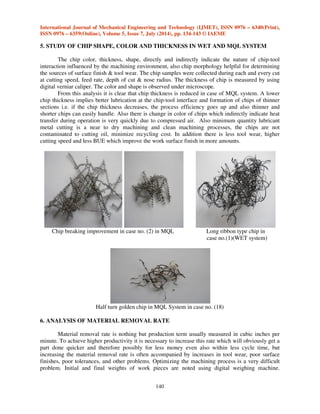 International Journal of Mechanical Engineering and Technology (IJMET), ISSN 0976 – 6340(Print), 
ISSN 0976 – 6359(Online), Volume 5, Issue 7, July (2014), pp. 134-143 © IAEME 
5. STUDY OF CHIP SHAPE, COLOR AND THICKNESS IN WET AND MQL SYSTEM 
140 
 
The chip color, thickness, shape, directly and indirectly indicate the nature of chip-tool 
interaction influenced by the machining environment, also chip morphology helpful for determining 
the sources of surface finish  tool wear. The chip samples were collected during each and every cut 
at cutting speed, feed rate, depth of cut  nose radius. The thickness of chip is measured by using 
digital verniar caliper. The color and shape is observed under microscope. 
From this analysis it is clear that chip thickness is reduced in case of MQL system. A lower 
chip thickness implies better lubrication at the chip-tool interface and formation of chips of thinner 
sections i.e. if the chip thickness decreases, the process efficiency goes up and also thinner and 
shorter chips can easily handle. Also there is change in color of chips which indirectly indicate heat 
transfer during operation is very quickly due to compressed air. Also minimum quantity lubricant 
metal cutting is a near to dry machining and clean machining processes, the chips are not 
contaminated to cutting oil, minimize recycling cost. In addition there is less tool wear, higher 
cutting speed and less BUE which improve the work surface finish in more amounts. 
Chip breaking improvement in case no. (2) in MQL Long ribbon type chip in 
case no.(1)(WET system) 
Half turn golden chip in MQL System in case no. (18) 
6. ANALYSIS OF MATERIAL REMOVAL RATE 
Material removal rate is nothing but production term usually measured in cubic inches per 
minute. To achieve higher productivity it is necessary to increase this rate which will obviously get a 
part done quicker and therefore possibly for less money even also within less cycle time, but 
increasing the material removal rate is often accompanied by increases in tool wear, poor surface 
finishes, poor tolerances, and other problems. Optimizing the machining process is a very difficult 
problem. Initial and final weights of work pieces are noted using digital weighing machine. 
 