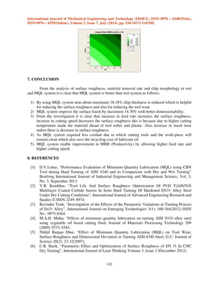 International Journal of Mechanical Engineering and Technology (IJMET), ISSN 0976 – 6340(Print), 
ISSN 0976 – 6359(Online), Volume 5, Issue 7, July (2014), pp. 134-143 © IAEME 
142 
 
F.R 
D.O.C. 
0.1 0.2 0.3 0.4 0.5 
1.2 
1.0 
0.8 
0.6 
0.4 
0.2 
 0 
– 
0 20000 
– 
20000 40000 
40000 – 
60000 
60000 – 
80000 
Hold Values 
N.R. 0.8 
C.S 190 
 
80000 
MRR 
Contour Plot of MRR vs D.O.C., F.R 
7. CONCLUSION 
From the analysis of surface roughness, material removal rate and chip morphology in wet 
and MQL system it is clear that MQL system is better than wet system as follows. 
1) By using MQL system near about maximum 18.18% chip thickness is reduced which is helpful 
for reducing the surface roughness and also for reducing the tool wear. 
2) MQL system improve the surface finish by maximum 14.70% with better dimensionability. 
3) From the investigation it is clear that increase in feed rate increases the surface roughness, 
increase in cutting speed decreases the surface roughness this is because due to higher cutting 
temperature made the material ahead of tool softer and plastic. Also increase in insert nose 
radios there is decrease in surface roughness. 
4) As MQL system required less coolant due to which cutting tools and the work-piece will 
remain clean which also save the recycling cost of lubricant oil. 
5) MQL system enable improvement in MRR (Productivity) by allowing higher feed rate and 
higher cutting speed. 
8. REFERENCES 
[1] D.V.Lohar, “Performance Evaluation of Minimum Quantity Lubrication (MQL) using CBN 
Tool during Hard Turning of AISI 4340 and its Comparison with Dry and Wet Turning” 
Bonfring International Journal of Industrial Engineering and Management Science, Vol. 3, 
No. 3, September 2013. 
[2] Y.B. Kumbhar, “Tool Life And Surface Roughness Optimization Of PVD TiAlN/TiN 
Multilayer Coated Carbide Inserts In Semi Hard Turning Of Hardened EN31 Alloy Steel 
Under Dry Cutting Conditions”, International Journal of Advanced Engineering Research and 
Studies E-ISSN 2249–8974. 
[3] Ravinder Tonk, “Investigation of the Effects of the Parametric Variations in Turning Process 
of En31 Alloy”, International Journal on Emerging Technologies 3(1): 160-164(2012) ISSN 
No. 0975-8364. 
[4] M.A.H. Mithu, “Effects of minimum quantity lubrication on turning AISI 9310 alloy steel 
using vegetable oil based cutting fluid, Journal of Materials Processing Technology 209 
(2009) 5573–5583. 
[5] Nikhil Ranjan Dhar, “Effect of Minimum Quantity Lubrication (MQL) on Tool Wear, 
Surface Roughness and Dimensional Deviation in Turning AISI-4340 Steel, G.U. Journal of 
Science 20(2): 23-32(2007). 
[6] C.R. Barik, “Parametric Effect and Optimization of Surface Roughness of EN 31 In CNC 
Dry Turning”, International Journal of Lean Thinking Volume 3, Issue 2 (December 2012). 
 